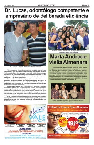 AGOSTO - 2011                                                  GAZETA DO JEQUI                                                                Página 11


Dr. Lucas, odontólogo competente e
empresário de deliberada eficiência




                                                                                      Dr. Lucas com uma animada turma de amigos abrilhantando a
                                                                                                  Cavalgada Country Street de Rubim



                                                                                 Marta Andrade
                                                                                 visita Almenara
          Dr. Lucas com o amigo Dr. Ari durante a Expô de Almenara
                                                                                        A coordenadora do SAMU de Itaobim, a jovem sra. Marta Andrade
                                                                                 Araújo, esteve presente na solenidade de inauguração das novas sedes
      Não resta a menor dúvida de que Almenara conta hoje com um jovem           das Policias de Meio Ambiente e Trânsito, em Almenara. A visitante é
odontólogo da mais alta competência e empresário de deliberada eficiência.       esposa de Nilo Reis, pessoa muito conhecida em Almenara e região, devido
Trata-se do Dr. Lucas Rodrigues, que é natural de Teófilo Otoni, mas aqui        a sua atuação marcante na antiga Telemig. Marta é simpatia a toda prova,
fincou raízes, se tornando pessoa das mais estimadas e respeitadas. Ele está     pessoa que também se destaca pela simplicidade e eficiência no Serviço
sempre com um largo sorriso e atenção para com todos que o procuram, cuja        de Atendimento Móvel de Urgência. Ela esteve acompanhada de seu pai,
humildade é a sua maior característica.                                          José Vicente de Andrade, sargento da reserva da PMMG, e do esposa
      Para os inúmeros amigos e amigas que Dr. Lucas vêm cativando nas
                                                                                 Nilo, filho do saudoso Erotildes Costa, o popular Ló.
cidades do Baixo Jequitinhonha, ele é simplesmente alguém que enxerga ao
longe e projeta Almenara para um futuro brilhante. Afinal, depois de quase
uma década nesta cidade polo do Vale do Jequitinhonha, Dr. Lucas é um
teofilotonense com alma almenarense.
      Dr. Lucas aqui também abriu a sua empresa – a ODONTOVALE, cujo
crescimento atingiu várias cidades da região, cedendo assim espaço para
colegas de profissão, bem como viu em Almenara uma grande oportunidade
para expandir seus negócios, os quais ganham projeção positiva, o que torna
ele num empresário de deliberada eficiência, pois estar sempre a acreditar
que esta cidade que lhe abraçou com tanto carinho, pode ser próspera e repleta
de grandes investimentos.
      O Dr. Lucas tem sido presença marcante nos diversos eventos regionais,
a exemplo da tradicional Country Street de Rubim e a Exposição Agropecuária
de Almenara, ocasião para receber os amigos com muita atenção, algo que
lhe é muito peculiar.                                                                 Marta Andrade, sargento Soffrett, tenente Kreitti e
                                                                                                 José Vicente de Andrade
 