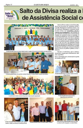 Página 12                                                            GAZETA DO JEQUI                                                                  AGOSTO - 2011




                                 Salto da Divisa realiza a I
                                  de Assistência Social co
                                                                                                                          Salto da Divisa realizou no dia 28 de julho,
                                                                                                                    através da Secretaria de Assistência Social e
                                                                                                                    Conselho Municipal de Assistência Social, a sua
                                                                                                                    II Conferência Municipal de Assistência Social.
                                                                                                                    O tema central foi “Consolidar o SUAS e
                                                                                                                    Valorizar seus Trabalhadores”, oportunidade em
                                                                                                                    que se discutiu estratégias para a estruturação do
                                                                                                                    trabalho da assistência social no município. O
                                                                                                                    evento foi prestigiado por um expressivo publico
                                                                                                                    e se inseriu bem no contexto de outros realizados
                                                                                                                    na área Social, de onde o município de Salto da
                                                                                                                    Divisa tem ganhado projeção altamente positiva,
                                                                                                                    uma vez que este setor vem ganhando atenção
                                                                                                                    especial da Administração Municipal representada
                                                                                                                    pelo prefeito Ronaldo da Cunha Peixoto, a exemplo
                                                                                                                    da Educação e da Saúde que recebem investimentos
                                                                                                                    efetivos através de políticas públicas serias e
                                                                                                                    eficientes.
 Prefeito Ronaldo Peixoto, secretária Alaíde (Social) e a equipe de funcionários da Prefeitura de Salto da Divisa       Durante a Conferência, após os debates,
                                                                                                                    formaram-se grupos para a discussão dos subt-
                                                                                                                    emas específicos:
                                                                                                                    Eixo 1: Estratégias para estruturação da gestão
                                                                                                                    do trabalho no SUAS




 Prefeito Ronaldo Peixoto, vice-prefeito Antônio Pimenta, vereador Dinha e demais autoridades                       Prefeito Ronaldo Peixoto, Neuzlete, Sandra Santana
                                                                                                                                      e Olga Peixoto




       A conferência reuniu centenas de pessoas e marcou pela organização                                                  Prefeito Ronaldo Peixoto destacando a
                                                                                                                                importância da conferência




Prefeito Ronaldo Peixoto ladeado pela esposa                                                                            Wilton Rocha, prefeito Ronaldo Peixoto, Enivaldo,
                                                           Prefeito Ronaldo Peixoto, secretária Alaíde e Wallace
Sandra e Alaíde, secretária de Assistência Social                                                                       vereador Lei, Dr. Joaquim e vereador Dinha
 