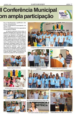 AGOSTO - 2011                                                  GAZETA DO JEQUI                                                                              página 13




II Conferência Municipal
om ampla participação
 Eixo 2: Reordenamento e qualificação e dos
 serviços socioassistenciais
 Eixo 3: Fortalecimento da participação e do
 controle social
 Eixo 4: A centralidade do SUAS na superação da
 extrema pobreza no Brasil
       Ao final da conferência foram eleitos os
 delegados municipais para representar Salto da
 Divisa nas Conferências Regional, que vai
 acontecer em Almenara, e na Estadual, a se
 realizar em Belo Horizonte. Na ocasião, o prefeito
 Ronaldo Peixoto destacou a importância do
 evento e enfatizou que seu governo vai continuar
 investimento pesado em setores estratégicos
 como a Assistência Social, Educação, Saúde,
 Saneamento, Agricultura, Esporte, Lazer, entre
 outros. Desta forma, ainda de acordo com o chefe
 do Executivo Saltense, “esse processo
 democrático da construção coletiva e controle                  A competente equipe organizadora da conferência em clima de confraternização
 social do SUAS, contribui de forma significativa
 para o fortalecimento da verdadeira democracia
 no Brasil, além de ampliar as perspectivas de
 melhoria da qualidade de vida da população.”




         Equipe de apoio da conferência                       Prefeito Ronaldo Peixoto e participantes da             Secretária Alaíde durante sua palestra
                                                                             conferência




   Atividades infantis ilustraram a conferência
                                                                Funcionários da Prefeitura de Salto que agilizaram os trabalhos da conferência




    Frei André participou da conferência              Dra. Neuzlete, prefeito Ronaldo Peixoto, Lucineia e Alaíde




         Coordenadores das equipes                       Dra. Neuzlete comandou com alegria sua palestra           Prefeito Ronaldo Peixoto, Dr. KléberCosta e Márcio Pereira
 