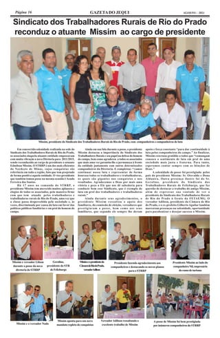 Página 16                                                      GAZETA DO JEQUI                                                          AGOSTO - 2011


  Sindicato dos Trabalhadores Rurais de Rio do Prado
  reconduz o atuante Missim ao cargo de presidente




                      Missim, presidente do Sindicato dos Trabalhadores Rurais de Rio do Prado, com companheiros e companheiras de luta

      Em concorrida solenidade realizada na sede do         Ainda em sua fala durante a posse, o presidente   apoio e força constante “para dar continuidade à
Sindicato dos Trabalhadores Rurais de Rio do Prado,    Missim destacou a importância do Sindicato dos         luta pelos companheiros do campo.” Ao finalizar,
os associados daquela atuante entidade empossaram      Trabalhadores Rurais e seu papel na defesa do homem    Missim externou gratidão a todos que “comungam
com muita vibração a nova Diretoria para 2011/2015,    do campo, bem como agradeceu a todos os associados     conosco o sentimento de luta em prol de uma
sendo reconduzido ao cargo de presidente o atuante     que mais uma vez garantiu-lhe a permaneça à frente     sociedade mais justa e fraterna. Para tanto,
Edmilson Missim. O STRRP é um dos mais eficientes      da entidade juntamente com outros determinados         esperamos contar sempre com as bênçãos de
do Nordeste de Minas, cujas conquistas são             companheiros da Diretoria. E completou: “vamos         Deus.”
referência em toda a região, fato que tem projetado    continuar nossa luta e representar de forma                  A solenidade de posse foi prestigiada pelos
de forma positiva aquela entidade. O vice-presidente   honrosa todos os trabalhadores e trabalhadoras,        pais do presidente Missim: Sr. Otevaldo e Dona
que também tomou posse na mesma ocasião é Aeudo        os quais são gigantes nas conquistas e nos             Aldanira. Outra presença ilustre foi do Sr.
Ferreira dos Santos.                                   resultados. Agradecemos a Deus por mais uma            Gerolino, presidente do Sindicato dos
      Há 17 anos no comando do STRRP, o                vitória e peço a Ele que nos dê sabedoria para         Trabalhadores Rurais de Felizburgo, que fez
presidente Missim tem merecido muitos aplausos e       conduzir bem esse Sindicato, que é exemplo de          questão de destacar o trabalho do amigo Missim,
elogios de todos os associados, pela maneira firme     luta em prol dos trabalhadores e trabalhadoras         além de expressar sua vontade de ver o
com que tem atuado pelos trabalhadores e               rurais.”                                               presidente do Sindicato dos Trabalhadores Rurais
trabalhadoras rurais de Rio do Prado, uma vez que           Ainda durante seus agradecimentos, o              de Rio do Prado à frente da FETAEMG. O
a classe passa despercebida pela sociedade e, às       presidente Missim ressaltou o apoio dos                vereador Adilson, presidente da Câmara de Rio
vezes, discriminada por causa da luta em favor das     familiares, da comissão de eleição, vereadores que     do Prado, e o ex-prefeito Gilberto Aguilar também
políticas públicas fundiárias e em prol do homem do    prestigiaram a posse, bem como aos seus                marcaram presenças na solenidade, oportunidade
campo.                                                 familiares, que segundo ele sempre lhe deram           para parabenizar e desejar sucesso a Missim.




 Missim e vereador Gilson         Gerolino,             Missim e o presidente da     Presidente fazendo agradecimento aos          Presidente Missim ao lado do
 durante a posse da nova     presidente do STR          CâmaradeRiodoPrado,        companheiros e destacando os novos planos       companheiro Nil, empresário
   diretoria do STRRP          de Felizburgo               vereadorAdilson                       para o STRRP                           do ramo de turismo




                                     Missim aponta para um novo             Vereador Adilson ressaltando o          A posse de Missim foi bem prestigiada
    Missim e o vereador Nado         mandato repleto de conquistas           excelente trabalho de Missim           por inúmeros companheiros do STRRP
 
