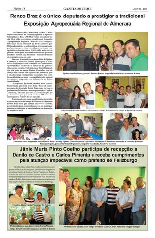Página 18                                                     GAZETA DO JEQUI                                                               AGOSTO - 2011


   Renzo Braz é o único deputado a prestigiar a tradicional
       Exposição Agropecuária Regional de Almenara
       Reconhecendo Almenara como a mais
importante cidade no contexto regional, o deputado
federal Renzo Braz (PP-MG) visitou esta cidade no
dia 30 de julho e prestigiou a tradicional Exposição
Agropecuária Regional, além de rever amigos e
lideranças locais. Recebido de forma calorosa por
Djalma Contador e grande comitiva, o jovem e atuante
parlamentar aproveitou a ocasião para se reunir com
apoiadores almenarenses, objetivando assim novos
planos e metas para alavancar recursos dos governos
estadual e federal, cuja finalidade é o desenvolvimento
do município como um todo.
      Durante fraternal recepção no Sítio de Djalma
Contador, o visitante ilustre participou de uma
confraternização com centenas de apoiadores,
oportunidade também se inteirar da política
almenarense e região. Tudo indica que Renzo Braz pode
dar seu apoio ao amigo Djalma Contador, caso ele
almeje uma cadeira no Legislativo de Almenara, pois                 Djalma com familiares, prefeita Fabiany Ferraz, deputado Renzo Braz e o assessor Raidan
é uma liderança emergente no município, bem como
jovem idealista que quer ver esta cidade pólo regional
novamente ocupando sua liderança no Baixo
Jequitinhonha.
      A propósito, Djalma Contador disse à nossa
Reportagem que ficou muito feliz e honrado com a
presença do deputado Renzo Braz, uma vez que o
parlamentar foi o único a marcar presença na Expô de
Almenara, um fato que eleva a consideração do
parlamentar, que por sinal recebeu 488 votos no
município nas eleições do ano passado.
      Emocionado com tantas manifestações de carinho
e apreço por parte dos amigos de Almenara, o deputado
Renzo Braz disse que voltará em breve à cidade,
possivelmente para anunciar boas novas aos munícipes,
pois tem projetos que se encaixam bem nas demandas
da população local.                                               O deputado federal Renzo Braz recebendo o carinho de familiares e amigos de Djalma Contador




      O encontro entre o deputado federal Renzo Braz e o amigo Djalma Contador reuniu expressivas lideranças de Almenara, entre elas, o vereador Reinaldo,
                                     Príncipe Deguila, pecuarista Renato Figueiredo, sargento Manchinha, Vanderley e outros

        Jânio Murta Pinto Coelho participa de recepção a
      Danilo de Castro e Carlos Pimenta e recebe cumprimentos
        pela atuação impecável como prefeito de Felizburgo
        O prefeito Jânio Murta Pinto Coelho, considerado como
 grande revelação política regional, participou da recepção aos
 secretários Danilo de Castro e Carlos Pimenta, em Rubim,
 ocasião em que os visitantes ilustres foram acolhidos
 fraternalmente por diversas autoridades do Vale. Durante sua
 estada em Rubim, Jânio ganhou muitos e sinceros cumprimentos
 pela atuação impecável à frente da Prefeitura de Felizburgo.




      Evandro, Jânio, Carlos Pimenta e Dr. Heleno




   Prefeito Jânio ao lado do secretário Carlos Pimenta e             Prefeito Jânio ladeado pelos amigos Danilo de Castro, Carlos Pimenta e colegas da região
  amigos durante encontro na casa do prefeito de Rubim
 