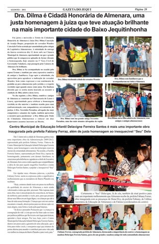 AGOSTO - 2011                                                       GAZETA DO JEQUI                                                              Página 20

     Dra. Dilma é Cidadã Honorária de Almenara, uma
   justa homenagem à juíza que teve atuação brilhante
    na mais importante cidade do Baixo Jequitinhonha
      Foi justo e merecido o Título de Cidadania
Honorária de Almenara à Juíza Dra. Dilma Conceição
de Araújo Duque, proposição do vereador Wander
Conceição Farias acatada por unanimidade pelos colegas
do Legislativo Almenarense. A solenidade de entrega
da láurea aconteceu dia 12 deste mês na Câmara
Municipal de Almenara, oportunidade em que o grande
público que lá compareceu aplaudiu de forma vibrante
a homenageada, hoje atuante na 1ª Vara Cível de
Governador Valadares, cuja passagem pela Comarca de
Almenara foi brilhante.
      Dra. Dilma se fez acompanhada na ocasião pelo
esposo Ernane e também por uma expressiva comitiva
de amigos e familiares. Logo após a solenidade, ela
aproveitou para agradecer a indicação do vereador                                                                               Dra. Dilma com familiares que a
                                                                  Dra. Dilma recebendo o título do vereador Wander
Wander, bem como expressar o seu sentimento de                                                                                acompanharam na visita a Almenara
gratidão ao povo almenarense pelo carinho e o respeito
recebidos aqui quando atuou como juíza. Ela finalizou
dizendo que se sentia muito honrada ao assumir a
condição de filha adotiva desta terra.
      No dia seguinte, a Dra. Dilma, comitiva e amigos
de Almenara se reuniram na Churrascaria do Louro e
Loura, oportunidade para celebrar a homenagem
recebida no dia anterior e também ocasião para uma
confraternização com companheiros serventuários da
justiça. A Dra. Terezinha Paranhos, advogada das mais
competentes e atuantes da região, também aproveitou
o encontro para parabenizar a Dra. Dilma pelo Título
de Cidadania Almenarense e colocar em dias                           Dra. Dilma com sua grande amiga Terezinha          Dra.Dilma, nova filha adotiva de Almenara, com
importantes assuntos inerentes ao Direito.                       Paranhos, uma das mais atuantes advogadas da região           amigos e amigas almenarenses

  Centro Municipal de Educação Infantil Delavigne Ferreira Santos é mais uma importante obra
 inaugurada pela prefeita Fabiany Ferraz, além de justa homenagem ao inesquecível “Seu” Dela
        Dia 11 deste mês a cidade de Almenara ganhou mais
uma importante obra da Administração 2009/2012,
representada pela prefeita Fabiany Ferraz. Trata-se do
Centro Municipal de Educação Infantil Delavigne Ferreira
Santos, justa homenagem a uma das principais reservas
morais da comunidade almenarense. Na ocasião, a Família
Ferreira Santos, representada por Dona Elcy, esposa do
homenageado, juntamente com demais familiares, se
emocionou pela deferência e agradeceu a chefe do Executivo
de Almenara, bem como a todos aqueles que compartilharam
a idéia de dar para aquele magnífico benefício o nome
Delavigne Ferreira Santos, o popular e inesquecível “Seu”
Dela.
        Em rápidas mais vibrantes palavras, a prefeita
Fabiany Ferraz assim se expressou sobre o significativo
melhoramento que os moradores do Bairro Planalto ora
recebiam:
        “Hoje, estamos dando mais um passo na melhoria
da qualidade do ensino de Almenara e mais ainda
valorizando a todos que dele precisam. Não é apenas mais
uma obra, mas é uma proposta de consciência, de busca,                                      Certamente o “Seu” Delavigne, lá do céu, também dá sinal positivo para
de melhoria, para atender a vocês, pais, para que possam                             mais um importante melhoramento que Almenara recebe da prefeita Fabiany Ferraz,
deixar seus filhos em um lugar digno, e as crianças que são a                        obra inaugurada com as presenças de Dona Elcy, da prefeita Fabiany, de Udilma
base de toda nossa formação. Crianças que com seu sorriso                            (secretária de Educação de Almenara) e de Fátima (coordenadora do centro)
encantam o mundo, abrem portas para nos deixar cada vez
mais alegres, mais fortes e razão pela qual lutamos.
        “Já dizia o pensador Poniazem que ‘a criança é a
consagração da vida’ e é ela que nos faz lutar cada vez mais
por políticas públicas que lhe levem a um lugar para brincar,
aprender e fazer amigos. Por isso, hoje, com o Centro
Municipal de Educação Infantil Delavigne Ferreira Santos,
damos um passo para a garantia de uma educação, que é
feita para todos vocês, e ensejamos aqui que estamos de
portas abertas para atender e contribuir para uma vida cada
vez melhor às crianças do Bairro Planalto e para vocês, pais.”    Fabiany Ferraz, consagrada prefeita de Almenara, destacando a importância do centro e a homenagem ao
                                                                  saudoso Delavigne Ferreia Santos, para ele um grande e saudoso amigo de toda comunidade almenarense
 