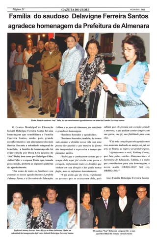 Página 21                                             GAZETA DO JEQUI                                                          AGOSTO - 2011


Família do saudoso Delavigne Ferreira Santos
agradece homenagem da Prefeitura de Almenara




                         Tânia, filha do saudoso “Seu” Dela, fez um emocionante agradecimento em nome da Família Ferreira Santos


     O Centro Municipal de Educação                 Udilma, e ao povo de Almenara, por esta linda        sabiam que ele possuía um coração grande
Infantil Delavigne Ferreira Santos foi uma          e grandiosa homenagem.                               e amoroso, e que podiam contar sempre com
homenagem que sensibilizou a Família                     “Sentimos honrados e agradecidos.               sua garra, sua fé, sua fidelidade para com
Ferreira Santos, sendo, pois, grande                     “Sentimos honrados, também, de termos           elas.
reconhecimento a um almenarense dos mais            sido amados e dividido nossa vida com uma                  “É de todo coração que nós agradecemos
ilustres. Durante a solenidade inaugural do         pessoa tão querida e que marcou de forma             esse momento dedicado ao amigo, ao pai, ao
benefício, a família do homenageado foi             tão inesquecível e expressiva o tempo que            avô, ao bisavô, ao sogro e ao grande esposo.
representada por Dona Elcy (esposa do               passamos juntos.                                           “Agradecemos a você, Fabiany Ferraz,
“Seu” Dela), bem como por Delavigne Filho,               “Todos que o conheceram sabem que o             que luta pelos sonhos Almenarenses, à
Julião Feller e a esposa Tânia, que, tomada         tempo dele aqui foi vivido com garra e               Secretária de Educação, Udilma, e a todos
pela emoção, proferiu as seguintes palavras         coragem, enfrentando todos os desafios que           que contribuíram para esta homenagem, o
de agradecimento:                                   vinham em sua direção e dos quais nunca              nosso muito OBRIGADO! Mil vez,
     “Em nome de todos os familiares vou            fugiu, mas os enfrentou honradamente.                OBRIGADO!”
externar os nossos agradecimentos à prefeita             “E foi assim que ele viveu, respeitando
Fabiany Ferraz e à Secretária de Educação,          as pessoas que se acercavam dele, pois                 Ass.) Família Delavigne Ferreira Santos




      Prefeita Fabiany Ferraz, Dona Elcy e os filhos Delinha e Tânia, na                     O saudoso “Seu” Dela com a esposa Elcy e seus
   solenidade de inauguração do Centro Infantil Delavigne Ferreira Santos                       queridos filhos Dr. Ernany e José Ernesto
 