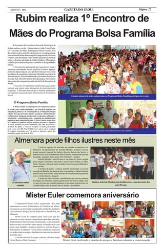 AGOSTO - 2011                                                         GAZETA DO JEQUI                                                                       Página 22


  Rubim realiza 1º Encontro de
 Mães do Programa Bolsa Família
       A Secretaria de Assistência Social do Município de
Rubim realizou, no dia 14 deste mês no União Tênis Clube,
o 1º Encontro de Mães do Programa Bolsa Família. Um
dos objetivos do evento foi o de promover o congraçamento
entre as beneficiárias deste magnífico programa do Governo
Federal, além de manter viva a chama das políticas públicas
sérias e eficientes advindas da União, Estados e Municípios,
voltadas principalmente para o combate às desigualdades
sociais.
       O Encontro foi prestigiado por mais de mil mães e
inúmeras autoridades locais: prefeito Evandro Aguilar,
primeira-dama Glacira, vice-prefeito Alencar, bem como
servidores do município, Alexandre Almeida (secretário de
Administração), Terezinha Benevides (Secretária Assistência
Social), Ana Dias (Secretária de Educação), entre outros
integrantes da competente equipe do chefe do Executivo de
Rubim.
       O Encontro foi importante também para que as mães
tenham uma noção mais abrangente da importância do
programa. É relevante destacar que as famílias mantenham
seu cadastro atualizado junto à Secretaria de Assistência
Social.                                                                           Grande número de mães cadastradas no Programa Bolsa Família participou do evento


        O Programa Bolsa Família
      O Bolsa Família é um programa de transferência direta
de renda com condicionalidades, que beneficia famílias em
situação de pobreza e de extrema pobreza. O Programa integra
a Fome Zero que tem como objetivo assegurar o direito humano
à alimentação adequada, promovendo a segurança alimentar e
nutricional e contribuindo para a conquista da cidadania pela
população mais vulnerável à fome. O Bolsa Família atende mais
de 12 milhões de famílias em todo território nacional. A depender
da renda familiar por pessoa (limitada a R$ 140), do número e
da idade dos filhos, o valor do benefício recebido pela família
pode variar entre R$ 32 a R$ 242. Esses valores são o resultado
do reajuste anunciado em 1º de março e vigoram a partir dos                     Prefeito Evandro se fez presente ao evento e se confraternizou com o público
benefícios pagos em abril de 2011.



         Almenara perde filhos ilustres neste mês
                                         O mês de agosto foi marcado por perdas irreparáveis em
                                  Almenara. Os passamentos de Aderbal Mendes, produtor rural de
                                  grande conceito regional, do barbeiro Josezito Batista dos Santos, o
                                  popular Zezito, e do caminhoneiro João Germano, pessoa muito querida
                                  na cidade, causaram muito pesar entre familiares e amigos.
                                         Aderbal Mendes tinha 80 anos e sua morte foi muito sentida
                                  pelos amigos e familiares, deixando a esposa Maria Helena, as filhas
                                  Paula, Taciana e Adriana muito sentidas, pois era um pai dedicado e
                                  muito carinho.
                                         A família de Zezito e amigos também lamentaram sua morte
                                  ocorrida em Brasília, no início do mês. A propósito, o barbeiro Zezito
                                  tinha 45 anos de profissão, sendo mais de 40 numa harmoniosa parceria
                                  com os irmãos Edson e Joaquim.
                                         A morte de João Germano, caminhoneiro que cativou centenas
                                  de amigos em Almenara, causou grande pesar em toda a cidade, uma
      Zezito deixa muita          vez que ele tinha um coração grandioso e sua maior característica era    Saudoso Aderbal Mendes com familiares nas comemorações dos
           saudade                a simplicidade, além de muito amor à família e ao trabalho.                                    seus 80 anos




                        Mister Euler comemora aniversário
         O desportista Mister Euler, organizador dos mais
  importantes eventos futebolísticos do Nordeste de Minas,
  comemorou seu aniversário cercado pelo carinho dos familiares
  e dos inúmeros amigos, dia 14 deste mês na Parada Vip, em
  Almenara.
         Mister Euler foi simpatia para com todos que lhe
  ofertaram os mais sinceros cumprimentos pela data marcante.
  Ainda durante a movimentada comemoração, o aniversariante
  destacou que vai retribuir tanto apreço e consideração com
  muito mais trabalho e eventos esportivos à altura do povo
  almenarense. E enfatizou: “Estou muito contente por mais uma
  vez poder reunir os amigos e familiares em momento tão especial
  da minha vida.”
         O recado musical ficou por conta da talentosa dupla
  Carlos Ramos e Berg Camargo.                                          Mister Euler recebendo o carinho de amigos e familiares durante a comemoração
 
