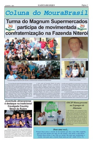 AGOSTO - 2011                                                          GAZETA DO JEQUI                                                                            Página 3




 Coluna do MouraBrasil
  Turma do Magnum Supermercados
       participa de movimentada
  confraternização na Fazenda Niterói



                                                                                                                        A memória de Roberto Magno continua viva em sua família




                                                                                                                            Robertinho, Davi, Dona Cecília Almeida Magno,
      Pessoal do Magnum Supermercados durante a confraternização realizada na Fazenda Niterói                                           Patrícia, Laura e Juliana

        Foi em clima de muita descontração que a turma               A bela sede da Fazenda Niterói foi palco           ocasião para agradecer as presenças dos amigos e
 do Magnum Supermercados se reuniu dia 7 deste mês             apropriado para também lembrar a memória de              da turma do Magnum Supermercados, empresa que
 na Fazenda Niterói, oportunidade para comemorar o             Roberto Martins Magno, precursor do comércio             já se destaca em Almenara como uma das mais
 sucesso dessa já conceituada empresa, sob a tutela da         supermercadista em Almenara e toda a região, cuja foto   sólidas no ramo supermercadista, tanto pela
 Família Almeida Magno. A confraternização contou com          no antigo casarão é a certeza de que ele continua cada   comodidade ofertada aos inúmeros clientes quanto
 as presenças dos jovens empresários Hamilton, Guga            vez mais presente entre os entes queridos da Família     pelos preços baixos.
 Magno- a namorada Regilene, Patrícia Magno, Elcinho           Almeida Magno. Em meio a tantos momentos                       A confraternização foi abrilhantada também
 Flores, além de Dona Cecília Almeida Magno, Dona              agradáveis, pausa para ouvir o talentoso Carlos Ramos,   pelo cardiologista Dr. Vinícius e a esposa Leonor,
 Juse e Paulinho, entre outros convidados: “Pé de              que interpretou vários sucessos do seu primeiro CD.      que fizeram questão de agradecer a Hamilton e
 Quento”, Bigurrilho, Marrim, Raquel Ramalho e demais                Gentileza a toda prova, o empresário Hamilton,     familiares pelos momentos agradáveis que
 funcionários do Magnum Supermercados                          em nome da Família Almeida Magno, aproveitou a           desfrutaram durante todo o transcorrer do evento.


Juventude almenarense
é destaque na tradicional                                                                                                         OSCIP Monsa presente
   Cavalgada Country                                                                                                                na Expoagro de
    Street de Rubim                                                                                                                    Almenara
                                                                                                                                  A OSCIP Monsa, sob o comando de Célia e
                                                                                                                                  equipe, mais uma vez se presente à Exposição
                                                                                                                                  Agropecuária Regional de Almenara. A
                                                                                                                                  Organização da Sociedade Civil de Interesse
                                                                                                                                  Pública, com sede em Almenara, tem se
                                                                                                                                  destacado pelo trabalho impecável em defesa
                                                                                                                                  do Meio Ambiente, sendo seu estande na
                                                                                                                                  ocasião local de muitos encontros. Na foto, o
                                                                                                                                  presidente da APLAM Marcos Moura,
                                                                                                                                  veterinario Luiz Costa e Célia, presidente da
                                                                                                                                  OSCIP Monsa.


       O jovem universitário,Talles, que cursa engenharia na
capital mineira, juntamente com os amigos Fred, professor                                              Deus ama você...
de matemática em Águas Formosas, Léo Neves, estudante              “Porque Deus amou o mundo de tal maneira que deu o seu Filho unigênito,
de veterinária em BH, Lauro Neves e Ana Luíza, abrilhantou           para que todo aquele que nele crê não pereça, mas tenha a vida eterna.
sobremaneira a Cavalgada Country Street de Rubim. A
animação da comitiva almenarense contagiou a todos durante           “Porque Deus enviou o seu Filho ao mundo não para que condenasse o
o tradicional evento.                                                 mundo, mas para que o mundo fosse salvo por ele”. (João 3:16 e 17).
 