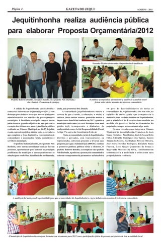 Página 4                                                       GAZETA DO JEQUI                                                                AGOSTO - 2011




 Jequitinhonha realiza audiência pública
para elaborar Proposta Orçamentária/2012



                                                                                                   Vereador Sizinho destacando a importância da audiência




    Prefeito Roberto Botelho, vereador Sizinho, vice-prefeito Nilo Barbuda e                   O público acompanhou atentamente a audiência e também mani-
                      dra. Daniele (Promotora de Justiça)                                           festou sobre vários assuntos de interesse comunitário


       A cidade de Jequitinhonha saiu na frente e          ainda, pela promotora Dra. Daniele.                     em prol do desenvolvimento de todas as
começou a elaborar seu orçamento para 2012, com                  A comunidade jequitinhonhense obteve a            comunidades de Jequitinhonha. Isto tem sido, na
destaque para todas as áreas que movem a máquina           certeza de que a saúde, a educação, o social, a         opinião de muita gente que compareceu à
administrativa no sentido do planejamento                  cultura, entre outros setores, ganharão muitos e        audiência, uma verdade absoluta em Jequitinhonha,
estratégico. A finalidade principal é cumprir metas        importantes benefícios também em 2012, quando o         pois o atual chefe do Executivo tem atendido, na
para alcançar grandes objetivos no ano que vem, a          município mais uma vez será destaque com uma            medida do possível, todas as demandas da
exemplo dos últimos sete anos. A audiência pública         gestão ágil, transparente e dinâmica, de                população, sempre acrescentando algo mais.
realizada na Câmara Municipal, no dia 27 de julho,         conformidade com a Lei de Responsabilidade Fiscal,             Os nove vereadores que integram a Câmara
reuniu expressivo público, além de todos os vereadores     Artigo 37 e outros da Constituição Federal.             Municipal de Jequitinhonha, Francisco de Assis
que compõem a Casa Legislativa, representantes de                 Todas as comunidades rurais de Jequitinhonha,    Souza (Sizinho – Presidente), José de Souza Brito
comunidades e associações rurais, secretários e            distritos e povoados, com representantes ou             Filho, Edivaldo Rodrigues dos Santos, Santos
servidores municipais.                                     representados, estiveram presentes e levaram suas       Tinum dos Santos, José Rubens Pires de Oliveira,
       O prefeito Roberto Botelho, vice-prefeito Nilo      propostas para que a Administração 2009/2012 continue   José Maria Mendes Rodrigues, Elizabete Sousa
Barbuda, entre outras autoridades locais se fizeram        a promover políticas públicas sérias e eficientes. O    Franca, Caio Sérgio Quaresma de Souza e
presentes, oportunidade para debater os principais         prefeito Roberto Botelho, a exemplo do vice-prefeito    Rogevaldo Moreira da Silva, abrilhantaram
problemas do município e consequentemente as               Nilo Barbuda, agradeceu a presença da comunidade e      sobremaneira a audiência e colocaram suas
soluções para resolvê-los. A audiência foi abrilhantada,   reiterou o compromisso de permanecer na luta efetiva    proposições em evidência.




      A audiência foi uma grande oportunidade para que as autoridades de Jequitinhonha e o povo debatessem assuntos de relevância comunitária




 O município de Jequitinhonha conseguiu formatar seu orçamento para 2012 com a participação efetiva de pessoas que conhecem bem a realidade local
 