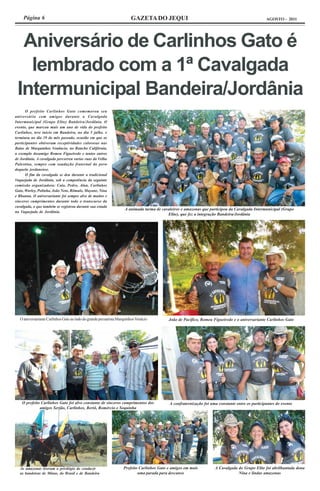 Página 6                                                         GAZETA DO JEQUI                                                           AGOSTO - 2011




  Aniversário de Carlinhos Gato é
   lembrado com a 1ª Cavalgada
 Intermunicipal Bandeira/Jordânia
      O prefeito Carlinhos Gato comemorou seu
aniversário com amigos durante a Cavalgada
Intermunicipal (Grupo Elite) Bandeira/Jordânia. O
evento, que marcou mais um ano de vida do prefeito
Carlinhos, teve inicio em Bandeira, no dia 5 julho. e
terminou no dia 19 do mês passado, ocasião em que os
participantes obtiveram receptividades calorosas nas
Baias de Marquinhos Venâncio, no Rancho Califórnia,
a exemplo dosamigo Romeu Figueiredo e tantos outros
de Jordânia. A cavalgada percorreu varias ruas da Velha
Palestina, sempre com saudação fraternal do povo
daquela jordanense.
      O fim da cavalgada se deu durante a tradicional
Vaquejada de Jordânia, sob a competência da seguinte
comissão organizadora: Caio, Pedro, Alan, Carlinhos
Gato, Warley, Polinha, João Neto, Rômulo, Mayane, Nina
e Rhanna. O aniversariante foi sempre alvo de muitos e
sinceros cumprimentos durante todo o transcurso da
cavalgada, o que também se registrou durante sua estada
                                                                   A animada turma de cavaleiros e amazonas que participou da Cavalgada Intermunicipal (Grupo
na Vaquejada de Jordânia.
                                                                                         Elite), que fez a integração Bandeira/Jordânia




  O aniversariante Carlinhos Gato ao lado do grande pecuarista Marquinhos Venácio         João de Pacífico, Romeu Figueiredo e o aniversariante Carlinhos Gato




    O prefeito Carlinhos Gato foi alvo constante de sinceros cumprimentos dos             A confraternização foi uma constante entre os participantes do evento
              amigos Serjão, Carlinhos, Bertô, Romércio e Soquinha




  As amazonas tiveram o privilégio de conduzir                    Prefeito Carlinhos Gato e amigos em mais         A Cavalgada do Grupo Elite foi abrilhantada dona
  as bandeiras de Minas, do Brasil e de Bandeira                          uma parada para descanso                             Nina e lindas amazonas
 