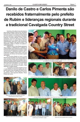 AGOSTO- 2011                                                     GAZETA DO JEQUI                                                                         Página 7


 Danilo de Castro e Carlos Pimenta são
 recebidos fraternalmente pelo prefeito
de Rubim e lideranças regionais durante
 a tradicional Cavalgada Country Street
        Sexta-feira, 22 de julho, foi uma data histórica
para a cidade de Rubim, ocasião em que autoridades
locais e de toda a região receberam, numa calorosa e
fraternal recepção, os secretários de Estado Danilo
de Castro (Governo) e Carlos Pimenta (Trabalho e
Emprego). O prefeito anfitrião, Evandro Aguilar,
juntamente expressivas lideranças rubinenses,
população local e os colegas Roberto Botelho
(Jequitinhonha), Jânio Pinto Coelho (Felizburgo),
Flávio Leal (Joaíma), Vima (Rio do Prado) e Lili
(Palmópolis), acolheu os visitantes com aplausos e
muitos cumprimentos.
        Danilo de Castro e Carlos Pimenta, juntamente
com a comitiva, se dirigiram para a residência do
prefeito de Rubim, onde, também num clima de alegria
e descontração, participaram de um almoço, regado
com boa prosa e comentários positivos sobre a
tradicional Cavalgada Country Street, evento que
transcorria com intensa movimentação naquela
oportunidade.
        Os secretários Danilo de Castro e Carlos
Pimenta foram agraciados com cestas de produtos da
terra, presentes entregues pela primeira-dama de
Rubim, dona Maria. Num gesto de gratidão e apreço,           Danilo de Castro recebendo o carinho das autoridades de Rubim e região durante confraternização
tanto pelo trabalho profícuo realizado no Governo de                                    na residência do prefeito Evandro Aguilar
Minas quanto pela visita histórica, o secretário Danilo
de Castro foi contemplado com uma placa
comemorativa pela presença na maior e mais
importante cavalgada regional.
         A recepção aos secretários Danilo de Castro
e Carlos Pimenta foi ilustrada também pelo vice-
prefeito Alencar Souto, advogados Dr. Heleno Vieira,
Dr. Anibal Siqueira, Kau Pimenta (assessor
parlamentar), casal empresário Bomfim e Maria
Feitosa, entre outros.

                                                            Carlos Pimenta, Danilo de Castro e Evandro               Eny Alves, Fred e Evandro Aguilar




     Danilo de Castro ficou emocionado com tantas
          manifestações de carinho e apreço
                                                                     Evandro Aguilar, Flávio Leal, Inamar Souto, Danilo de Castro e Carlos Pimenta




    Danilo de Castro foi alvo de muita atenção             Carlos Pimenta e Danilo de Castro recebendo o
                                                                 carinho do povo de Rubim e região                   Danilo de Castro agradecendo a recepção
 