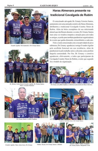 Página 8                                                   GAZETA DO JEQUI                                                               AGOSTO - 2011



                                                                                Haras Almenara presente na
                                                                              tradicional Cavalgada de Rubim

                                                                                 O conceituado advogado Dr. Ernany Ferreira Santos,
                                                                             juntamente com uma animada comitiva do Haras Almenara,
                                                                             abrilhantou a tradicional Cavalgada Country Street de
                                                                             Rubim. Além de belos exemplares do seu selecionado
                                                                             plantel que desfilaram durante o evento, Dr. Ernany Santos
                                                                             mais uma vez irradiou simpatia e atenção para com todos
                                                                             os amigos, ocasião para também parabenizar organizadores
                                                                             do evento que ganha dimensão extraordinária a cada ano.
                                                                                 Feliz e muito emocionado com a receptividade do povo
         Evandro Aguilar, Vila Guimarães e Dr. Ernany Santos                 rubinense, Dr. Ernany agradeceu o amigo Evandro Aguilar
                                                                             pela acolhida fraternal em sua residência, além de
                                                                             parabenizá-lo pelo trabalho sério e eficiente como prefeito
                                                                             daquela comunidade. Por fim, Dr. Ernany e comitiva
                                                                             agradecem, efetivamente, a todos que participaram da
                                                                             Cavalgada Country Street de Rubim, evento que segundo
                                                                             ele é modelo de organização.




       Dr. Heleno, Carlos Brasil, Evandro Aguilar, Dr. Ernany Santos,
                                                                              Dr. Ernany com a filha Estefânia e os laboriosos funcionários do Haras Almenara
                         Pedro e Evandro Basileiro




                   Dr. Ernany Santos e a filha Estefânia
                                                                                              A garota Cebolinha, Jairo e Dr. Ernany Santos




                                                                                                                  Venício, Camila, Nathan, Estefânia,
Evandro Aguilar, Vima e dona Lena e Dr. Ernany         Nathan, Tucano, Dr. Ernany Santos e Helinho
                                                                                                                  Dr. Ernany Santos, Marquinho Costa
 