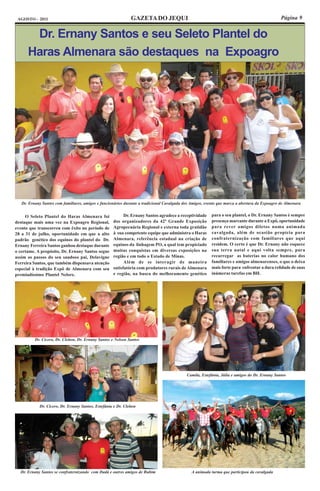 AGOSTO - 2011                                                 GAZETA DO JEQUI                                                                 Página 9


       Dr. Ernany Santos e seu Seleto Plantel do
      Haras Almenara são destaques na Expoagro




   Dr. Ernany Santos com familiares, amigos e funcionários durante a tradicional Cavalgada dos Amigos, evento que marca a abertura da Expoagro de Almenara


     O Seleto Plantel do Haras Almenara foi                Dr. Ernany Santos agradece a receptividade    para o seu plantel, o Dr. Ernany Santos é sempre
destaque mais uma vez na Expoagro Regional,          dos organizadores da 42ª Grande Exposição           presença marcante durante a Expô, oportunidade
evento que transcorreu com êxito no período de       Agropecuária Regional e externa toda gratidão       para rever amigos diletos numa animada
28 a 31 de julho, oportunidade em que a alto         à sua competente equipe que administra o Haras      cavalgada, além de ocasião propícia para
padrão genético dos equinos do plantel do Dr.        Almenara, referência estadual na criação de         confraternização com familiares que aqui
Ernany Ferreira Santos ganhou destaque durante       equinos da linhagem PO, a qual tem propiciado       residem. O certo é que Dr. Ernany não esquece
o certame. A propósito, Dr. Ernany Santos segue      muitas conquistas em diversas exposições na         sua terra natal e aqui volta sempre, para
assim os passos do seu saudoso pai, Delavigne        região e em todo o Estado de Minas.                 recarregar as baterias no calor humano dos
Ferreira Santos, que também dispensava atenção             Além de se interagir de maneira               familiares e amigos almenarenses, o que o deixa
especial à tradição Expô de Almenara com seu         satisfatória com produtores rurais de Almenara      mais forte para enfrentar a dura relidade de suas
premiadíssimo Plantel Nelore.                        e região, na busca do melhoramento genético         inúmeras tarefas em BH.




          Dr. Cícero, Dr. Cleiton, Dr. Ernany Santos e Nelson Santos




                                                                                            Camila, Estefânia, Júlia e amigos do Dr. Ernany Santos




            Dr. Cícero, Dr. Ernany Santos, Estefânia e Dr. Cleiton




  Dr. Ernany Santos se confraternizando com Dadá e outros amigos de Rubim                     A animada turma que participou da cavalgada
 