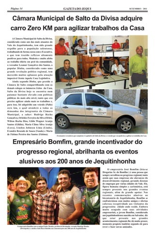 Página 14                                                           GAZETA DO JEQUI                                                                                SETEMBRO - 2011




    Câmara Municipal de Salto da Divisa adquire
   carro Zero KM para agilizar trabalhos da Casa
     A Câmara Municipal de Salto da Divisa,
considerada como um das mais atuantes do
Vale do Jequitinhonha, tem sido grande
orgulho para a população salentense,
trabalhando de forma coesa com o Executivo,
o que tem trazido reflexos altamente
positivos para todos. Modesto e muito afeito
ao trabalho diário em prol da comunidade,
o vereador Leomar Gonçalves dos Santos, o
popular Dinha, considerado como uma
grande revelação política regional, tem
merecido muitos aplausos pela atuação
impecável frente àquela Casa Legislativa.
     Ainda segundo Dinha, que preside a
Câmara de Salto compartilhando com os
demais colegas os inúmeros êxitos da Casa,
Salto da Divisa hoje se encontra num
patamar bastante elevado com políticas
públicas do mais alto nível, tanto que era
preciso agilizar ainda mais os trabalhos e,
para isso, foi adquirido um veículo (Palio)
zero km, o qual atenderá a todas as
demandas dos integrantes da Câmara
Municipal, a saber: Rodrigo Rocha
Gonçalves, Orleides Ferreira da Silva (Orlei),
Wilton Rocha Dias, Gildo Wagner Araújo
Santos (Gildão), Maria Cilma Silva Araújo
(Lora), Lindon Johnson Lima (Lindo),
Evandro Resende de Souza (Vando) e Maria
de Fátima Pereira dos Santos (Fátima).
                                                              Os atuantes vereadores que compõem o Legislativo de Salto da Divisa e o veículo que vai ajudá-los a agilizar os trabalhos da Casa



     Empresário Bomfim, grande incentivador do
      progresso regional, abrilhanta os eventos
       alusivos aos 200 anos de Jequitinhonha
                                                                                                                                    O empresário José Bomfim (leia-se
                                                                                                                               Drogarias Sr. do Bomfim ) é uma pessoa que
                                                                                                                               sempre acreditou no progresso regional, tanto
                                                                                                                               assim que suas empresas são alavancas do
                                                                                                                               desenvolvimento regional, gerando dezenas
                                                                                                                               de empregos por várias cidades do Vale. Ele,
                                                                                                                               figura humana simples e carismática, está
                                                                                                                               sempre presente nos grandes eventos
                                                                                                                               regionais, além de grande apoiar. Nas
                                                                                                                               recentes comemorações alusivas ao
                                                                                                                               bicentenário de Jequitinhonha, Bomfim se
                                                                                                                               confraternizou com muitos amigos e ofertou
                                                                                                                               calorosa receptividade aos visitantes da
                                                                                                                               progressista cidade onde reside. Embora
                                                                                                                               muito ocupado com suas atividades
                                                                                                                               empresariais, o jovem Bomfim, considerado
                                                                                                                               um jequitinhonhense nascido em Salvador, diz
                                                                                                                               que estar presente nos grandes
                                                                                                                               acontecimentos regionais lhe dá muito prazer,
                                                                                                                               momento propício também segundo ele para
          O empresário Bomfim com os amigos Euder Mendes, prefeito de Divisópolis, vereador Rudrigo Mendes                     rever e fazer novas amizades.
             (Divisópolis) e o médico João Bosco Botelho nas comemorações dos 200 anos de Jequitinhonha
 