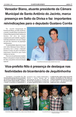 SETEMBRO- 2011                                                                GAZETA DO JEQUI                                                                                página 15



 Vereador Biano, atuante presidente da Câmara
 Municipal de Santo Antônio do Jacinto, marca
 presença em Salto da Divisa e faz importantes
reivindicações para o deputado Gustavo Corrêa
     Na recente inauguração da
Farmácia de Minas, em Salto da Divisa,
o atuante vereador Biano, presidente da
Câmara Municipal de Santo Antônio do
Jacinto, foi alvo de muitos
cumprimentos pelo trabalho magnífico
realizado juntamente com seus colegas
em prol dos interesses da população
santantonense.
     Na oportunidade, depois de se reunir
com várias lideranças locais, Biano se
encontrou com o amigo e deputado
Gustavo Corrêa, de quem reivindicou
importantes benefícios para Santo
Antônio do Jacinto.
     Para o jovem parlamentar estadual,
Biano é uma grata revelação da política
do Vale e seus pleitos merecem atenção
especial.                                                                                  Vereador Biano tem todo apoio do amigo e deputado Gustavo Corrêa




  Vice-prefeito Nilo é presença de destaque nas
  festividades do bicentenário de Jequitinhonha
     Novamente o vice-prefeito Dr. Nilo                          encontrou com a dupla Chitãozinho e                            os amigos de toda a região é sempre uma grande
Barbuda ganhou destaque durante as atividades                    Xororo e outros artistas que se                                satisfação. Para finalizar, Dr. Nilo enfatiza que
que marcam os 200 anos de Jequitinhonha. Ao                      apresentaram nos dias 9 e 10 deste mês.                        a cidade de Jequitinhonha é hoje uma referência
lado do prefeito Roberto Botelho e familiares,                   Para Dr. Nilo, Jequitinhonha se transformou                    em vários setores, o que tem causado muito
o atuante vice-prefeito de Jequitinhonha se                      na capital regional da cultura e receber bem                   orgulho para toda a comunidade




   Prefeito Roberto Botelho, vice-prefeito Nilo e a dupla sertaneja Chitãozinho e Xororó                  Vice-prefeito Nilo com os amigos Euder Mendes e Rudrigo Mendes, prefeito e
                                                                                                                                     vereador de Divisópolis
 