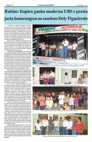Página 16                                                      GAZETA DO JEQUI                                                                             SETEMBRO - 2011




Rubim: Itapiru ganha moderna UBS e presta
justa homenagem ao saudoso Dely Figueiredo
        O Distrito de Itapiru, município de Rubim,
considerado como dos mais desenvolvidos da região,
ganhou uma moderna Unidade Básica de Saúde, benefício
que recebeu o nome do saudoso produtor rural e ex-
prefeito Dely Figueiredo. A solenidade de inauguração
da obra foi bem prestigiada por muitas autoridades e
centenas de moradores daquela localidade, além do
prefeito Evandro Aguilar, vice-prefeito Alencar Souto,
vereadores, secretários municipais, Roberto Botelho
(prefeito de Jequitinhonha), entre outros.
       Representando a família do homenageado a sra.
Isneide Figueiredo, que em nome da família de Dely
Figueiredo, agradeceu emocionada a deferência especial
a seu pai com palavras de gratidão aos vereadores, ao
prefeito Evandro, ao vice Alencar, pela memória do
saudoso Dely, um dos grandes benfeitores daquela
comunidade e Rubim como um todo.
       O melhoramento, construído pela Giro Construtora,
foi uma pleito do prefeito Evandro prontamente atendido
pelo deputado Carlos Pimenta, outro grande benemérito
de Rbuim, junto ao Governo do Estado via Secretaria
Estadual de Saúde. O secretário de Saúde de Rubim, o
atuante Bira Ribeiro, destacou que apesar da crise que
afeta vários setores, o atual chefe do Executivo Rubinense
tem envidado todos os esforços no sentido de dotar o
município de muitos e importantes obras, cuja nova UBS
é grande exemplo neste sentido, a qual também contou           Prefeito Evandro Aguilar fala sobre a relevância da UBS e agradece a todos que contribuiram para sua concretização
para sua concretização com apoio imprescindível de
Danilo de Castro, secretário de Estado de Governo.
       Para atestar o quanto o benefício é importante para
os moradores daquela localidade, um dos habitantes mais
antigos de Itapiru, o popular João da Manguinha, falou
que o Distrito anos atrás era abandonado, mas que agora
se erve na atenção especial do prefeito Evandro. Ainda
conforme João de Manguinha, “além da saúde bem
cuidada, o Distrito conta agora com creche, ruas limpas e
tudo dentro dos conformes, pois o prefeito Evandro
entende que é prefeito de todos os rubinenses.”
       Para o prefeito Roberto Botelho, presença
marcante na ocasião, o colega Evandro Aguilar tem feito                            Desenlace da fita simbólica e descerramento da placa alusiva a UBS Dely Figueiredo
um trabalho brilhante em Rubim, aplicando de forma
correta os recursos advindos da União e do Estado. E
completou: “está aí um prefeito que é exemplo de
honestidade e honradez, o nosso amigo Evandro que
mereceu e continuar a merecer a confiança de todos os
rubinenses, um prefeito que projeta o município de forma
positiva e está sempre em busca de melhoramentos para
colocar Rubim entre os mais desenvolvidos de Minas
Gerais. Parabéns, Evandro! Parabéns, Rubim e Itapiru,
pelo prefeito dinâmico que vocês elegeram.”
       Todos os vereadores que prestigiaram o ato
inaugural da UBS Dely Figueiredo fizeram questão de
elogiar as ações do prefeito e sua atuante equipe de
Governo, tanto pela eficiência de Evandro quanto por sua
postura ética.” A propósito, a harmonia entre Executivo
e Legislativo, dentro de uma respeitosa independência,
                                                                          O povo de Itapiru compareceu em peso e aplaudiu o novo benefício que acabara de ganhar
revela bem o quanto Rubim evolui rumo ao progresso
pleno, algo que não se verificava há anos naquela
comunidade. Isso, para muitos analistas políticos locais,
é fruto do trabalho honrado de Evandro, que entre outras
coisas conseguiu moralizar a máquina pública com
determinação e eficácia, inclusive conquistando a tão
sonhada CND, Certidão Negativa de Débito, que permite
o município a firmar convênios tanto com o Governo do
Estado quanto a União.
       Ainda durante ato, lideranças locais e de expressão
regional, como o Dr. Antônio Arraes, o professor Isac,
Utan, entre outros, fizeram questão de ressaltar o trabalho
do prefeito Evandro e sua equipe, voltado, segundo eles,
para o bem comum. Na avaliação deles, o chefe do
Executivo de Rubim tem se revelado um gestor público
objetivo e determinado, o qual tem levado o município
muito a sério, bem ao estilo de privilegiar a todos de forma                   Alexandre Almeida, Utan, Alencar, Roberto Botelho, Evandro, Tomtom, Diva e Elísio
equânime.”
 