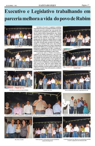 SETEMBRO - 2011                                                             GAZETA DO JEQUI                                                                                   Página 17



Executivo e Legislativo trabalhando em
parceria melhora a vida do povo de Rubim
                                                                       Os Poderes Executivo e Legislativo trabalham
                                                                 em perfeita harmonia no município de Rubim, formando
                                                                 assim uma parceria salutar que tem gerado bons
                                                                 resultados para a população. Para confirmar essa nova
                                                                 fase de respeito mútuo, independência, mas voltada
                                                                 sobretudo para o bem estar coletivo, os abnegados
                                                                 vereadores que compõem a Camara Municipal de
                                                                 Rubim fizeram questão de prestigiar a recente
                                                                 inauguração da moderna Unidade Básica de Saúde
                                                                 Dely Figueiredo, significativo melhoramento recebido
                                                                 com muita vibração pelos moradores de Itapiru. Na
                                                                 ocasião, os vereadores Vando Alves, Zete de Delvi,
                                                                 Leizinho, Rosa (presidente da Câmara Municipal de
                     Vereadora Vone                              Rubim), Élio Madeira, Sy, Evandro Brow, Lécio e Vone                                      Vereadora Rosa
                                                                 destacaram a importância da UBS e ressaltaram o
                                                                 trabalho do prefeito Evandro, do vice Alencar e de toda
                                                                 equipe da Administração Rubim Levado a Sério.
                                                                       A parceria entre os Poderes Executivo e
                                                                 Legislativo de Rubim demonstra o alto nível dos
                                                                 debates existentes atualmente naquele município, o que
                                                                 tem refletido de forma positiva em vários setores da
                                                                 comunidade, registrando assim avanços significativos
                                                                 na Educação, na Saúde, na Cultura, na Agricultura, no
                                                                 Esporte e Lazer, na Habitação, no Saneamento Básico,
                                                                 entre outras áreas. Tudo isso coloca Rubim num
                                                                 patamar bastante elevado no cenário regional, pois
                                                                 naquele município se pratica políticas públicas sérias
                                                                 e objetivas, as quais visam sobremaneira a melhoria                                       Vereador Vando
                     Vereador Evandro Brow                       da qualidade do povo.




         Bira Ribeiro, secretário de Saúde de Rubim                                    Vereador João Valcy                             João da Manguinha falou sobre a importância da UBS




Prefeito Roberto Botelho, de Jequitinhonha, ressaltou os benefícios da UBS e falou destacou a atuação impecável do colega Evandro   Prefeito Evandro, Dra. Noara, Bira, Dr. Ricardo e Dra. Alzira




                      Bira, Rosa e Isneide                           Isneide agradeceu a homenagem em nome da família do            O emérito professor Isac, filho da terra, parabenizou o prefeito
                                                                                    saudoso Dely Figueiredo                                 Evandro e equipe pela concretização da UBS
 
