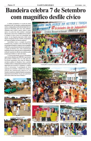 Página 18                                                    GAZETA DO JEQUI                                                                              SETEMBRO - 2011




  Bandeira celebra 7 de Setembro
   com magnífico desfile cívico
       A cidade de Bandeira se revestiu de muito
patriotismo no dia 7 de Setembro, ocasião propícia para
celebrar a Independência do Brasil abordando diversos
aspectos de liberdade, entre eles, meio ambiente,
cidadania, amor à pátria, esporte, cultura e tantos
outros. As escolas das redes estadual e municipal
abraçaram a causa cívica e mobilizaram seus alunos,
a exemplo de outros setores da comunidade que
saíram às ruas daquela progressista cidade numa
alegria contagiante durante o desfile, acompanhado
por numeroso público sob intensos aplausos.
       Autoridades locais, a exemplo do prefeito
Carlinhos Gato, vereadores, entre outras lideranças
do município de Bandeira, compareceram ao magnífico
desfile cívico, numa demonstração de amor pela pátria.
A cidade de Bandeira deu, assim, demonstração
insofismável de que a data que marca a independência
do Brasil é momento de reflexão, mas também ocasião
propícia para lembrar os valores da Nação.
       A extensa programação, que por sinal ganhou
apoio total da Administração 2009/2012, representada
pelo prefeito Carlinhos Gato, teve todo apoio das
secretarias municipais, bem como de inúmeros
servidores públicos de Bandeira. Para o prefeito
Carlinhos, lembrar a Independência do Brasil é sempre
                                                                             Grande público acompanhou atentamente ao desfile maravilhoso alusivo ao 7 de Setembro
importante para incentivar a cidadania e o espírito
cívico. E acrescentou: “a participação de vários
segmentos da sociedade e também das escolas no
contexto das comemorações alusivas ao 7 de
Setembro transforma a cidade de Bandeira num pedaço
importante da nossa Pátria. No que vem vamos fazer
outra festa à altura das nossas tradições.”




      Vários carros simbolizaram inúmeros temas




                                                                                          Milhares de pessoas prestigiaram o magnífico desfile cívico de Bandeira




            As crianças abrilhataram o desfile



                                                          Prefeito Carlinos e autoridades de Bandeira prestigiando o desfile       A Fanfarra de Bandeira deu um verdadeiro show




             As escolas marcaram presenças                          Pelotão da PM e outros durante o desfile                            O evento tem as presenças das bandeiras
 