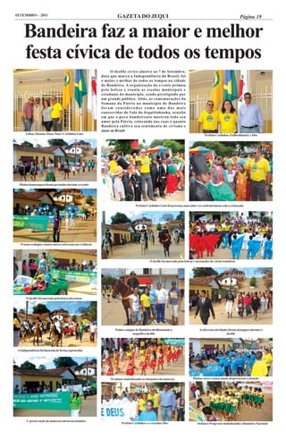 SETEMBRO - 2011                                                       GAZETA DO JEQUI                                                                              Página 19


     Bandeira faz a maior e melhor
     festa cívica de todos os tempos
                                                                 O desfile cívico alusivo ao 7 de Setembro,
                                                            data que marca a Independência do Brasil, foi
                                                            o maior e melhor de todos os tempos na cidade
                                                            de Bandeira. A organização do evento primou
                                                            pela beleza e reuniu as escolas municipais e
                                                            estaduais do município, sendo prestigiado por
                                                            um grande público. Aliás, as comemorações da
                                                            Semana da Pátria no município de Bandeira
                                                            foram consideradas como uma das mais
                                                            concorridas do Vale do Jequitinhonha, ocasião
                                                            em que o povo bandeirense mostrou todo seu
                                                            amor pela Pátria, colocando nas ruas o quanto
                                                            Bandeira cultiva seu sentimento de civismo e
                                                            amor ao Brasil.
       Lilian, Otonias, Dona Nina e Carlinhos Gato                                                                                      Prefeito Carlinhso, Euflordimária e Déo




  Muitas homenagens foram prestadas durante o evento




                                                                                   Prefeito Carlinhos Gato foi presença marcante e se confraternizou com a criançada




   O tema ecologia e tantos outros estiveram em evidência




                                                                                              O desfile foi marcado pela beleza e encenações de várias temáticas




       O desfile foi marcado pela beleza dos temas




                                                                    Potim e amigos de Bandeira abrilhantando o                      As diversas atividades foram destaques durante o
                                                                                magnífico desfile                                                        desfile




 A Independência foi ilustrada de forma espetacular




                                                                 Os alunos simbolizando os elementos da natureza               Muitas cores e temas atuais despertaram a atenção




       A preservação da natureza entrou na temática
                                                                         Prefeito Carlinhos e o vereador Déo                      Ordem e Progresso simbolizando a Bandeira Nacional
 