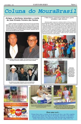 SETEMBRO - 2011                                                         GAZETA DO JEQUI                                                                                     Página 3




Coluna do MouraBrasil
                                                                                                     1ª Kido Fantasy, organizada por Kátia Soares, quebra
 Amigos e familiares lamentam a morte                                                                            paradigma e agita Almenara
  de José Ernesto Ferreira dos Santos
                                                                                                     Almenara jamais esquecerá a primeira edição da Festa à Fantasia,
        Amigos e familiares do simpático José Ernaesto Ferreira dos Santos                     denominada Kido Fantasy, muito bem organizada pela simpática Kátia Oliveira
  lamentam a sua morte, ocorrida dia 17 deste mês em Almenara. Zé de                           Soares, dia 4 de setembro, oportunidade em que o Clube dos Operários foi
  Delavigne, como era mais conhecido, tinha um grande carisma e ao longo                       tomado pela alegria e irreverência de vários personagens. Muita descontração
  de sua vida cativou muitas amizades, sendo um companheiro inseparável de                     e momentos de muito prazer no evento que mexeu com a imaginação de gente
  seus pais, dona Elcy e o saudoso Delavigne Ferreira Santos. O sepultamento                   criativa de Almenara. No conteúdo fértil da nossa gente, houve espaço para
  ocorreu no dia seguinte em clima de muita comoção e lágrimas, pois Zé                        super-heróis e tantos outros personagens e artistas de todo o mundo. Kátia,
  deixou uma uma lição de amor à família.                                                      por sua vez, muito receptividade ouviu muitos e efusivos elogios pelo magnífico
                                                                                               projeto que marcou época e deixou saudade. Todos já pediram a ela para outra
                                                                                               doce de descontração e muita alegria. Confira nas foto exclusivas deste
                                                                                               colunista momentos marcantes da festa.




                                                                                                        Lindas personagens ilustraram a Kido Fantasy, sob o comando da maravilhosa
     Dr. Ernany Santos com o irmão José Ernesto Ferreira Santos,                                                                       Kátia Soares
         uma figura humana solidária que deixa muita saudade




                                                                                                                                                                       A linda Kátia
                                                                                                                                                                     Soares mostrou
                                                                                                                                                                   todo seu talento na
                                                                                                                                                                     organização da
                                                                                                                                                                   Kido Fantasy, uma
                                                                                                                                                                    festa que vai ficar
                                                                                                                                                                     para sempre na
                                                                                                                                                                    memória de quem
                                                                                                                                                                      dela participou




        Este colunista com os amigos Chitãozinho e Xororó, em Jequitinhonha,
         durante o sensacional show da dupla sertaneja no Praça de Eventos




                                                                 O jovem e atencioso Ronaldinho Barreira é agora funcio-         Manoel Gondinho e Dojão, atuantes na Borracharia
                                                                  nário da Caixa Econômica Federal, Agência Almenara,        Gondinho e Lanchonete da Recuperação, onde estão servin-
                                                                               onde tem atuação impecável                    do aos clientes com a maior atenção. Parabéns aos dois que
                                                                                                                                  encaram a vida atualmente com muita seriedade



                                                                                                          Deus ama você...
                                                                  “Porque Deus amou o mundo de tal maneira que deu o seu Filho unigênito,
                                                                    para que todo aquele que nele crê não pereça, mas tenha a vida eterna.
                                                                    “Porque Deus enviou o seu Filho ao mundo não para que condenasse o
                                                                     mundo, mas para que o mundo fosse salvo por ele”. (João 3:16 e 17).
 