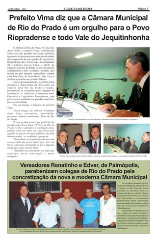 SETEMBRO - 2011                                                            GAZETA DO JEQUI                                                                                             Página 5


Prefeito Vima diz que a Câmara Municipal
de Rio do Prado é um orgulho para o Povo
Riopradense e todo Vale do Jequitinhonha
      O prefeito de Rio do Prado, Alvimar dos
Anjos Silva, o popular Vima, considerado
como uma das grandes revelações políticas
regionais, foi presença marcante na solenidade
de inauguração do novo prédio do Legislativo
Riopradense, dia 17 deste mês. Acompanhado
da simpática esposa Lena, o chefe do
Executivo de Rio do Prado foi alvo de muitos
cumprimentos pelo excelente trabalho que
realiza em prol daquela comunidade, sempre
com boa dose de humildade, mas com a
dinâmica peculiar aos grandes líderes.
      Em seu pronunciamento, o prefeito Vima
destacou a importância da obra como um
orgulho para Rio do Prado e região,
parabenizou os vereadores pelo empenho na
construção e enfatizou a harmonia entre
Executivo e Legislativo Riopradense, cuja
parceria tem resultado em grandes benefícios
para a comunidade.
      Eis, na íntegra, o discurso do prefeito
Vima:
     “Caros colegas, Sr. Adilson, Presidente
desta Casa, vereadores, autoridades
presentes, demais convidados, Povo de Rio
do Prado:                                                                        Prefeito Vima destacando a relevância da obra e a harmonia entre os Poderes Executivo e Legislativo
     “É com grande prazer que participo da
inauguração dessa Casa. O Povo de Rio do
Prado recebe e agradece a realização desse
grande sonho de todos nós. Isso prova que
quando os poucos recursos públicos são bem
administrados, os resultados aparecem.
     “Prova disso é a transformação que vem
acontecendo em nosso município, pois em
breve estaremos entregando ao povo algumas
obras que estão em fase final.
      “Parabéns aos vereadores e a todos que
ajudaram nessa construção e muito
obrigado.”                                                           Prefeito Vima, a esposa Lena, presidente Adilson e demais vereadores que integram a conceituado Legislativo de Rio do Prado




      Vereadores Renatinho e Edvar, de Palmópolis,
        parabenizam colegas de Rio do Prado pela
    concretização da nova e moderna Câmara Municipal
                                                                                                                                                               Os vereadores Renatinho e Edvar,
                                                                                                                                                       atuantes em Palmópolis, juntamente com
                                                                                                                                                       o amigo Osvaldo Almeida, foram
                                                                                                                                                       presenças de destaques durante a
                                                                                                                                                       inauguração da nova sede da Câmara
                                                                                                                                                       Municipal de Rio do Prado, dia 17 deste
                                                                                                                                                       mês. Na ocasião, os representantes
                                                                                                                                                       palmopolenses foram efusivamente
                                                                                                                                                       cumprimentados pelo trabalho profícuo
                                                                                                                                                       com que exercem seus mandatos na
                                                                                                                                                       velha Bananeira.
                                                                                                                                                               O fazendeiro Osvaldinho, por sua
                                                                                                                                                       vez, reiterou seu apoio ao amigo e
                                                                                                                                                       vereador Edvar nas próximas eleições em
                                                                                                                                                       Palmópolis. A propósito, Osvaldinho é
                                                                                                                                                       uma grande liderança de Palmópolis além
                                                                                                                                                       de produtor rural de prestígio regional,
                                                                                                                                                       criador de gado de corte e Nelore de
        Vereador Adilson (presidente da Câmara Municipal de Rio do Prado, vereador Edvar (Palmópolis), Missim (presidente do Sindicato
                                                                                                                                                       alta linhagem.
             dos Trabalhadores Rurais de Rio do Prado), grande produtor rural Osvaldo Almeida e vereador Renatinho (Palmópolis)
 