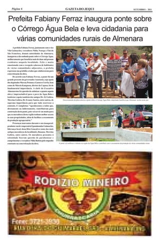 Página 6                                                      GAZETA DO JEQUI                                                                              SETEMBRO - 2011




Prefeita Fabiany Ferraz inaugura ponte sobre
 o Córrego Água Bela e leva cidadania para
   várias comunidades rurais de Almenara
      A prefeita Fabiany Ferraz, juntamente com o vice
Vila Guimarães, vereadores Nilda, Nenega e Tim do
São Francisco, demais autoridades de Almenara,
inaugurou a tão sonhada ponte sobre o Córrego Água,
melhoramento que beneficia mais de duas mil pessoas
residentes naquela localidade. Feliz e muito
emocionada com a recepção calorosa de habitantes
de várias comunidades adjacentes, a prefeita
expressou sua gratidão a todos que colaboraram para
concretização da obra.
      De acordo com Fabiany Ferraz, a ponte foi um
grande presente do governador Anastasia, cujo apoio
dos deputados Marcus Pestana e Gustavo Corrêa, bem
como de Márcio Kangussu, diretor da Copasa, foi de
fundamental importância. A chefe do Executivo
Almenarense fez questão de enfatizar o quanto aquela
obra é imprescindível para o povo da Água Bela e
lembrou o apoio também dos amigos Dr. Zé Gobira,
Mercino Gobira, Dr. Eranny Santos, entre outros, de           Descerramento da placa alusiva a ponte sobre o Córrego Água Bela, importante benefício que Almenara recebe neste ano
suprema importância para que tudo ocorresse a
contento. E completou: “agradecemos a todos que,
diretamente ou indiretamente, contribuíram para
construção desta ponte, pois vai servir em muito para
que os moradores desta região tenham melhor acesso
às suas propriedades, além de facilitar o escoamento
da produção agropecuária.”
      Presenças marcantes durante o ato inaugural:
produtor rural e empresário Epaminondas Guimarães,
liderança local, dona Rita Gonçalves (uma das mais
antigas moradoras da localidade), Banana, Mercino
Gobira, entre outros. Os moradores presentes à
solenidade fizeram questão de parabenizar e
cumprimentar a vereadora Nilda Batista pelo empenho
constante na concretização da obra.                      A ponte vai melhorar o trânsito na região da Água Bela e contribuir com o escoamento da produção de várias comunidades rurais
 