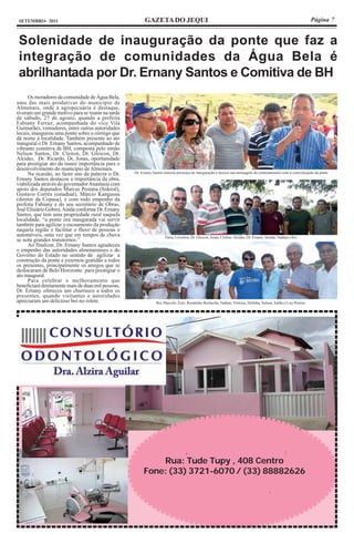 SETEMBRO- 2011                                           GAZETA DO JEQUI                                                                                          Página 7


 Solenidade de inauguração da ponte que faz a
 integração de comunidades da Água Bela é
 abrilhantada por Dr. Ernany Santos e Comitiva de BH
      Os moradores da comunidade de Água Bela,
uma das mais produtivas do município de
Almenara, onde a agropecuária é destaque,
tiveram um grande motivo para se reunir na tarde
de sábado, 27 de agosto, quando a prefeita
Fabiany Ferraz, acompanhada do vice Vila
Guimarães, vereadores, entre outras autoridades
locais, inaugurou uma ponte sobre o córrego que
dá nome à localidade. Também presente ao ato
inaugural o Dr. Ernany Santos, acompanhado de
vibrante comitiva de BH, composta pelo irmão
Nelson Santos, Dr. Cleiton, Dr. Gleicon, Dr.
Alcides, Dr. Ricardo, Dr, Jonas, oportunidade
para prestigiar ato da maior importância para o
desenvolvimento do município de Almenara.
      Na ocasião, ao fazer uso da palavra o Dr.     Dr. Ernany Santos marcou presença na inauguração e deixou sua mensagem de contentamento com a concretização da ponte
Ernany Santos destacou a importância da obra,
viabilizada através do governador Anastasia com
apoio dos deputados Marcus Pestana (federal),
Gustavo Corrêa (estadual), Márcio Kangussu
(diretor da Copasa), e com todo empenho da
prefeita Fabiany e do seu secretário de Obras,
José Elisiário Gobira. Ainda conforme Dr. Ernany
Santos, que tem uma propriedade rural naquela
localidade, “a ponte ora inaugurada vai servir
também para agilizar o escoamento da produção
naquela região e facilitar o fluxo de pessoas e
automóveis, uma vez que em tempos de chuva                           Tânia, Léverton, Dr. Gleicon, Jonas, Cleiton, Alcides, Dr. Ernany, Jaimão, Nathan e Rei
se nota grandes transtornos.”
      Ao finalizar, Dr. Ernany Santos agradeceu
o empenho das autoridades almenarenses e do
Governo do Estado no sentido de agilizar a
construção da ponte e externou gratidão a todos
os presentes, principalmente os amigos que se
deslocaram de Belo Horizonte para prestigiar o
ato inaugural.
      Para celebrar o melhoramento que
beneficiará diretamente mais de duas mil pessoas,
Dr. Ernany ofereceu um churrasco a todos os
presentes, quando visitantes e autoridades
apreciaram um delicioso boi no rolete.                          Rei, Marcelo, Ênio, Renatinho Bochecha, Nathan, Vinícius, Delinha, Nelson, Julião e Luiz Pereira




                                                                                   ,                                                                :
                                                             Rua: Tude Tupy , 408 Centro
                                                         Fone: (33) 3721-6070 / (33) 88882626

                                                                                                                                         .
 