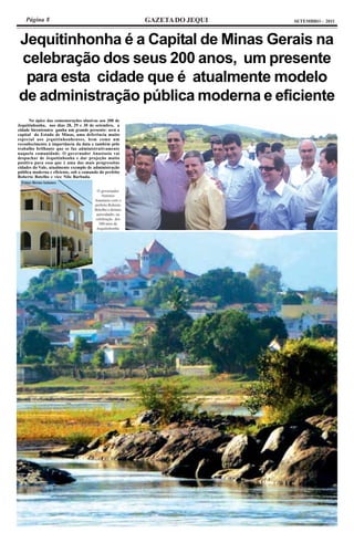 Página 8                                               GAZETA DO JEQUI   SETEMBRO - 2011



Jequitinhonha é a Capital de Minas Gerais na
celebração dos seus 200 anos, um presente
 para esta cidade que é atualmente modelo
de administração pública moderna e eficiente
      No ápice das comemorações alusivas aos 200 de
Jequitinhonha, nos dias 28, 29 e 30 de setembro, a
cidade bicentenára ganha um grande presente: será a
capital do Estado de Minas, uma deferência muito
especial aos jequitinhonhenses, bem como um
reconhecimento à importância da data e também pelo
trabalho brilhante que se faz administrativamente
naquela comunidade. O governador Anastasia vai
despachar de Jequitinhonha e dar projeção muito
positiva para essa que é uma das mais progressitas
cidades do Vale, atualmente exemplo de administração
pública moderna e eficiente, sob o comando do prefeito
Roberto Botelho e vice Nilo Barbuda.
  Fotos: Breno Antunes

                                         O governador
                                            Antonio
                                        Anastasia com o
                                        prefeito Roberto
                                        Botelho e demais
                                         autoridades na
                                        celebração dos
                                          200 anos de
                                         Jequitinhonha
 
