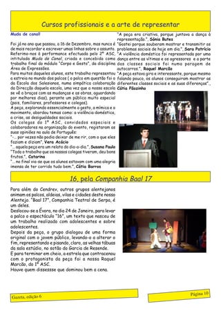 Cursos profissionais e a arte de representar
Muda de canal!                                              “A peça era criativa, porque juntava a dança à
                                                            representação.”, Sónia Butes
Foi já no ano que passou, a 16 de Dezembro, mas nunca é     “Gostei porque souberam mostrar e transmitir os
de mais recordar e escrever umas linhas sobre o assunto.    problemas sociais de hoje em dia.”, Sara Patrício
Referimo-nos à performance efectuada pelo 2º ASC,           “A violência doméstica foi representada por uma
intitulada Muda de Canal, criada e concebida como           dança entre as vítimas e os agressores e a parte
trabalho final do módulo “Corpo e Gesto”, da disciplina     das classes sociais foi numa paragem de
Área de Expressões.                                         autocarros.”, Raquel Marcão
Para muitos daqueles alunos, este trabalho representou      “A peça estava gira e interessante, porque mesmo
a estreia no mundo dos palcos ( o palco em questão foi o    falando pouco, os alunos conseguiram mostrar as
da Escola dos Salesianos, numa simpática colaboração        diferentes classes sociais e as suas diferenças”.,
da Direcção daquela escola, uma vez que a nossa escola      Cátia Pãozinho
se vê a braços com as mudanças e as obras, aguardando
por melhores dias), perante um público muito especial
(pais, familiares, professores e colegas).
A peça, explorando essencialmente o gesto, a mímica e o
movimento, abordou temas como: a violência doméstica,
a crise, as desigualdades sociais.
Os colegas do 1º ASC, convidados especiais e
colaboradores na organização do evento, registaram as
suas opiniões na aula de Português:
“-… por vezes não podia deixar de me rir, com o que eles
faziam e diziam”, Vera Acácio
“… aquela peça era um relato do dia-a-dia.”, Susana Paulo
“Todo o trabalho que os nossos colegas tiveram, deu bons
frutos.”, Catarina
“… no final via-se que os alunos estavam com uma alegria
imensa de ter corrido tudo bem.”, Cátia Barros


                                16, pela Companhia Baal 17
Para além do Cendrev, outros grupos alentejanos
animam os palcos, aldeias, vilas e cidades deste nosso
Alentejo. “Baal 17”, Companhia Teatral de Serpa, é
um deles.
Deslocou-se a Évora, no dia 24 de Janeiro, para levar
a palco o espectáculo “16”, um texto que nasceu de
um trabalho realizado com adolescentes e sobre
adolescentes.
Depois da peça, o grupo dialogou de uma forma
original com o jovem público, levando-o a alterar o
fim, representando e pisando, claro, as velhas tábuas
da sala estúdio, no sotão do Garcia de Resende.
E para terminar em cheio, a estrela que contracenou
com o protagonista da peça foi a nossa Raquel
Marcão, do 1º ASC.
Houve quem dissessse que dominou bem a cena.




                                                                                                   Página 10
Gazeta, edição 6
 