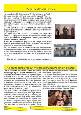 O Fim, de António Patrício
No passado dia 29 de Janeiro, o 2º ASC dirigiu-se ao Teatro
Garcia de Resende, em Évora, para assistir à peça O Fim.
Esta peça retrata o fim da monarquia e o regicídio. A rainha,
personagem principal da peça, apresenta uma grave demência
insolúvel. A acção decorre no espaço interior do Paço velho, asilo
da louca Rainha, com o universo exterior das ruas de uma Lisboa
em guerra.
O texto dramático O Fim foi publicado em 1909, um ano antes
da queda da Monarquia e é fortemente marcado pelo Simbolismo
e Expressionismo.
Este espectáculo do Cendrev foi encenado pelo actor Vitor
Zambujo. O espaço cénico revelou-se um elemento curioso, porque
leva os espectadores a imaginarem o espaço, uma vez que se
trata de um teatro simbolista.
A peça foi interpretada por Rui Nuno, Jorge Baião, Maria
Marrafa, Rosário Gonzaga e Álvaro Corte-Real, uma fascinante
galeria de actores com muito talento.
No final do espectáculo, o encenador deu-nos uma palavrinha,
esclarecendo-nos sobre a peça, as personagens e pudemos colocar
as questões que nos ocorreram. A peça e a conversa ajudaram-
nos a compreender melhor o que está por detrás de uma peça de
teatro.

    Rita Matins, Ana Marcão, Catarina Roques, Sofia Aires




   As obras completas de William Shakespeare em 97 minutos
Com o pretexto de visitar a obra do grande           institua a moda dos guarda-chuvas dentro dos
dramaturgo inglês, William Shakespeare, e de         recintos de espectáculo.
conhecer um pouco mais da arte da representação,     Esta visita proporcionou ainda a oportunidade
os alunos do 1º e 2º ASC foram até Lisboa, no        de uma espreitadela por dois dos monumentos
passado dia 24 de Fevereiro. Esta visita ocorreu     teatrais da capital, o D. Maria II e o S. Carlos,
no âmbito das disciplinas de Área de Expressões      que, a par com o nosso Garcia de Resende,
e Animação Sócio-cultural e teve como fim o          constituem belos exemplares do chamado
visionamento da peça “As obras completas de          teatro à italiana.
Wiliam Shakespeare em 97m.”, na sala estúdio         As fotos ilustram a boa disposição do grupo,
Mário Viegas, situada no S. Luís.                    nota dominante em toda a viagem e visita.
Esta peça está em cena há 14 anos (!) e aborda 37
peças do Grande dramaturgo, de uma forma original
e com um humor muito ao estilo britânico e do
teatro de rua, sendo a interacção com o público
uma constante do espectáculo. Os alunos e os
professores acompanhantes que o digam, pois
chegaram a apanhar com um banho de água, o que
fará com que certamente o professor Cravo

 Página 11
                                                                                     Gazeta, edição 6
 