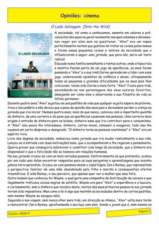 Opiniões: cinema

                              O Lado Selvagem (Into the Wild)
                                 A sociedade, tal como a conhecemos, assenta em valores e pré-
                                 conceitos dos quais no geral raramente nos apercebemos e deixamo-
                                 nos reger por eles sem os questionar. “Alex” era um rapaz
                                 perfeitamente normal que gostava de tratar as coisas pelos nomes
                                 e foram essas pequenas coisas e valores da sociedade que o
                                 influenciaram a seguir uma jornada, que para nós, seria um tanto
                                 radical.
                                 Educado numa família semelhante a tantas outras, onde a hipocrisia
                                 e mentira faziam parte de um jogo de aparências, os anos foram
                                 passando e “Alex” e a sua irmã Carine aprenderam a lidar com esse
                                 jogo, endurecendo episódios de violência e abuso, ultrapassando
                                 todas as pequenas e grandes dificuldades que os seus pais lhes
                                 colocavam, tendo sido Carine a mais forte. “Alex” ficara para trás,
                                 escondendo-se nas personagens dos seus autores favoritos,
                                 desejando ser como eles e absorvendo a sua filosofia de vida ao
                                 ínfimo pormenor.
Durante quatro anos “Alex” sujeitou-se aos padrões de vida que qualquer sujeito espera do próximo,
tirou o Secundário e não deixou que o peso da opinião dos seus pais o deixassem perder a crença na
jornada que iria iniciar. Nesses quatro anos, mais do que nunca, conviveu com a importante questão
do dinheiro, de uma carreira e do peso que as aparências causavam nas pessoas. Uma carreira dava
origem à entrada de dinheiro para os bolsos, dinheiro esse que iria contribuir para o consumismo.
A “Alex” isso pouco lhe interessava, dinheiro, carros novos, consumir e exageros, tudo isso lhe
causava um certo desprezo e desagrado. “O dinheiro torna as pessoas cautelosas” e “Alex” era um
espírito livre.
Livre dos dogmas da sociedade, embarcou numa jornada que iria mudar radicalmente a sua vida.
Lançou-se à estrada com duas motivações base, que o acompanharam e lhe regeram o pensamento.
Queria provar que conseguiria sobreviver e constituir vida longe da sociedade, que o dinheiro era
dispensável e que a felicidade não se baseava em relações humanas.
Na sua jornada cruzou-se com as mais variadas pessoas. Contrariamente ao que pretendia, acabou
por em cada uma delas encontrar respostas para as suas perguntas e aprendizagens que sozinho
jamais teria aprendido. Cruzou-se com pessoas desde o casal hippie Jan e Rainey, que representam
a perspectiva familiar de uma mãe abandonada pelo filho e marido e consequentes efeitos
traumáticos. E aida Rainey, o seu parceiro, que apenas quer ver a mulher que ama feliz.
Outro homem que conheceu foi Wayne, o qual geria uma companhia de distribuição de cereais e que
ilegalmente traficava caixas negras de satélite. Wayne era para “Alex” a experiência e a loucura,
e curiosamente, sem o dinheiro que recebia deste, muitos dos seus primeiros passos na sua jornada
teriam sido impossíveis. Mas como a lei é algo que mantém as sociedades dentro de certos padrões,
nem mesmo Wayne se escapou dela.
Seguindo a sua viagem, sem nunca olhar para trás, em direcção ao Alasca, “Alex” volta mais tarde
a reencontrar Jan e Rainey, aprofundando o seu laço com eles. Sendo o jovem que é, nem mesmo os

                                                                                           Página 4
Gazeta, edição 6
 