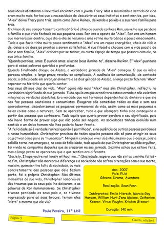 seus ideais afastaram o inevitável encontro com a jovem Tracy. Mas a sua missão e sentido de vida
eram muito mais fortes que a necessidade de descobrir os seus instintos e sentimentos, por isso,
“Alex” deixa Tracy para trás, assim como Jan e Rainey, deixando a paixão e a sua nova família para
trás.
O climax do seu comportamento contraditório é atingido quando conhece Ron, um velho que perdera
a família e que vivia fechado na sua pequena casa. Ron era o oposto de “Alex”. Ron era um homem
que morrera por dentro, cujo dia-a-dia se resumia a uma rotina muito básica e pouco emocionante.
Tudo o que fazia tinha muito pouco sentimento e “Alex” era um rapaz energético, cheio de vida e
de ideias e de desejos prontos a serem satisfeitos. A sua filosofia chocava com a vida pacata de
Ron e sem família, “Alex” acabara por se tornar, no curto espaço de tempo que passara com ele, na
sua única família.
“Quando perdoas, amas. E quando amas, a luz de Deus ilumina-te”, dissera-lhe Ron. E “Alex” guardara
para si essas palavras queridas e profundas.
Quando finalmente chegou ao Alasca, a verdadeira jornada de “Alex” começou. O que ao início
pareceu simples, a longo prazo revelou-se complicado. A ausência de comunicação, de contacto
social, a dificuldade em arranjar alimento e os dias gélidos do Alasca, a longo prazo fizeram “Alex”
repensar na história que queria contar.
Nos seus últimos dias de vida, “Alex” agora não mais “Alex” mas sim Christopher, reflectiu no
verdadeiro significado da sua jornada. Tudo aquilo em que acreditara estava errado e não existiam
milagres ou verdades absolutas. Era verdade que nos tornamos dependentes do dinheiro e que ele
nos faz pessoas cautelosas e consumistas. Exageros são cometidos todos os dias e sem nos
apercebermos, desvalorizamos os pequenos pormenores da vida, assim como as mais pequenas e
belas coisas como a natureza. Sem se aperceber, tudo o que alcançara tinha sido conseguido a
partir das pessoas que conhecera. Tudo aquilo que queria provar perdera o seu significado, pois
não havia forma de provar algo que não podia ser negado. As sociedades tinham evoluído num
sentido e um único homem não lhes poderia fazer frente.
“A felicidade só é verdadeira/real quando é partilhada”, e na ausência de outras pessoas perdemos
a nossa humanidade. Christopher precisou de todas aquelas pessoas não só para atingir os seus
objectivos como para se “humanizar”. Ninguém consegue viver sozinho, mesmo que o deseje, pois a
solidão torna-nos amargos e, no caso da felicidade, toda aquela de que Christopher se pôde orgulhar,
foi vivida na companhia daqueles que se cruzaram na sua jornada. Sozinho achou que estava feliz,
mas a longo prazo se apercebeu que o que sentira era diferente.
“Society, I hope you’re not lonely without me...” (Sociedade, espero que não sintas a minha falta) –
no fim, Christopher não marcara a diferença e a sociedade não sofreu alterações com a sua morte,
mas sim, quem sentira falta da sociedade, ou mais
concretamente das pessoas que dela faziam                              Ano: 2007
parte, foi o próprio Christopher. Nos últimos                          País: EUA
momentos da sua vida, Christopher lembrou-se                   Género: Drama, Aventura
dos traumas que os seus pais lhe deixaram, e as
                                                                 Realização: Sean Penn
palavras de Ron iluminaram-no. Se Christopher
tivesse perdoado os seus pais e, se tivesse             Intérpretes: Emile Hisrsch, Marcia Gay
regressado para os seus braços, teriam eles Harden, William Hurt,Jena Malone, Catherine
“visto” o mesmo que ele viu?                            Keener, Vince Vaughn, Kristen Stewart

                       Paula Pereira, 11º LH2                     Duração: 140 min.

 Página 5
                                                                                   Gazeta, edição 6
 