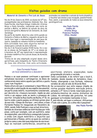 Visitas guiadas com drama
  Memorial do Convento e Frei Luís de Sousa                      pretendeu-se consolidar o estudo do texto dramático
                                                                 e facultar aos alunos a sua recepção, possibilitando-
No dia 14 de Janeiro de 2010, os alunos do 12º ano,              lhes, assim, a apreensão de todos os seus elementos
acompanhados das professoras Adelaide Vaz, Ana                   paralinguísticos.
Paula Ferrão, Ana Paula Vidigal, Cidália Gil, Cristina
Brejo e Paula Carvalho, realizaram uma visita de                                      Ana Paula Ferrão
estudo a Mafra, no âmbito do estudo da obra de                                            Cidália Gil
leitura obrigatória Memorial do Convento, de José                                       Cristina Brejo
Saramago.                                                                             Francisca Ramalho
Da parte da manhã, decorreu uma visita guiada ao                                        Olívia Amador
Convento e Palácio de Mafra; enquanto da parte da
tarde teve lugar a representação de uma peça de
teatro, baseada no romance histórico homónimo.
Esta actividade teve como objectivo motivar os
alunos para o estudo da obra referida.
No dia 2 de Fevereiro,pelas 15.00 horas, foi a vez
de os alunos de Português de 11º e os alunos de
Literatura de 10º ano assistirem à representação
do drama romântico Frei Luís de Sousa, de ALmeida
Garrett.
Tratou-se de uma adaptação original dessa obra
garrettiana, pela Companhia do Teatro Itinerante
da Casa dos Afectos. Com esta actividade,
        ○ ○ ○ ○ ○ ○ ○ ○ ○ ○ ○ ○ ○ ○ ○ ○ ○ ○ ○ ○ ○ ○ ○ ○ ○ ○ ○ ○ ○ ○ ○ ○ ○ ○ ○ ○ ○ ○ ○ ○ ○ ○ ○ ○ ○ ○ ○ ○ ○ ○ ○ ○ ○ ○ ○ ○ ○


              Casa Fernando Pessoa:
         um local emblemático a descobrir                           escritores, ateliers, exposições, numa
                                                                    programação aliciante e variada.
Pessoa e as suas pessoas continuam a apaixonar                      Como curiosidade, é de referir que o local é,
estudiosos nacionais e estrangeiros, na ânsia de                    também, desde meados de Setembro, Casa-
conhecerem mais sobre aquele que definiu o poeta                    Poema, albergando a sua fachada, inúmeras
como «um fingidor».                                                 versões de uma só ode de Ricardo Reis.
Numa altura em que é consensual a importância da                    De acrescentar que este espaço dispõe de
protecção e valorização do seu espólio documental,                  visitas guiadas mediante marcação prévia,
em parte ainda inédito, recentemente considerado,                   estando a 2ª feira à tarde reservada para os
por decreto-lei, «tesouro nacional», impõe-se uma                   estabelecimentos de ensino distantes de
visita a um espaço onde se sente a presença de                      Lisboa. As entradas são gratuitas, tal como
escritor. Situada na Rua Coelho da Rocha, nº 16, no                 quaisquer actividades realizadas in loco.
bairro onde o poeta passou os últimos quinze anos                   É, sem dúvida, um lugar a conhecer. Até porque
da sua vida – Campo de Ourique –, em Lisboa, a Casa                 «Tudo vale a pena, se a alma não é pequena».
Fernando Pessoa foi inaugurada em Novembro de                                                    Ana Paula Ferrão
1993, sendo Inês Pedrosa a sua actual directora.
Dotada de diversas valências distribuídas por três
pisos, conta por exemplo, com um auditório, salas
de exposições, uma biblioteca consagrada à poesia,
e ainda com algum mobiliário e objectos que
pertenceram a Pessoa, entre os quais se contam a
própria cama e uma das suas máquinas de escrever.
Aqui se realizam conferências, encontros de


                                                                                                                       Página 6
Gazeta, edição 6
 
