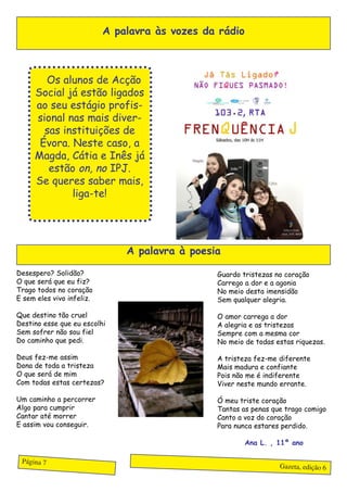 A palavra às vozes da rádio



     OOs alunos de Acção
     Social já estão ligados
     ao seu estágio profis-
     sional nas mais diver-
       sas instituições de
      Évora. Neste caso, a
     Magda, Cátia e Inês já
        estão on, no IPJ.
     Se queres saber mais,
             liga-te!




                               A palavra à poesia

Desespero? Solidão?                             Guardo tristezas no coração
O que será que eu fiz?                          Carrego a dor e a agonia
Trago todos no coração                          No meio desta imensidão
E sem eles vivo infeliz.                        Sem qualquer alegria.

Que destino tão cruel                           O amor carrega a dor
Destino esse que eu escolhi                     A alegria e as tristezas
Sem sofrer não sou fiel                         Sempre com a mesma cor
Do caminho que pedi.                            No meio de todas estas riquezas.

Deus fez-me assim                               A tristeza fez-me diferente
Dona de toda a tristeza                         Mais madura e confiante
O que será de mim                               Pois não me é indiferente
Com todas estas certezas?                       Viver neste mundo errante.

Um caminho a percorrer                          Ó meu triste coração
Algo para cumprir                               Tantas as penas que trago comigo
Cantar até morrer                               Canto a voz do coração
E assim vou conseguir.                          Para nunca estares perdido.

                                                         Ana L. , 11º ano

 Página 7
                                                                  Gazeta, edição 6
 