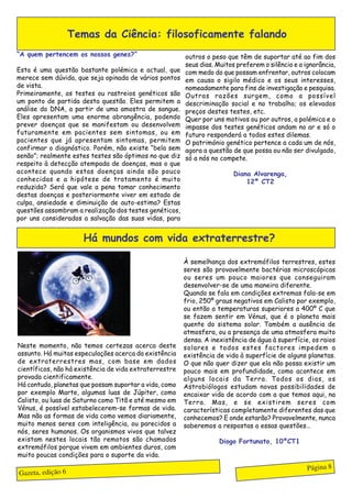 Temas da Ciência: filosoficamente falando
“A quem pertencem os nossos genes?”                     outros o peso que têm de suportar até ao fim dos
                                                        seus dias. Muitos preferem o silêncio e a ignorância,
Esta é uma questão bastante polémica e actual, que      com medo do que possam enfrentar, outros colocam
merece sem dúvida, que seja opinada de vários pontos    em causa o sigilo médico e os seus interesses,
de vista.                                               nomeadamente para fins de investigação e pesquisa.
Primeiramente, os testes ou rastreios genéticos são     Outras razões surgem, como a possível
um ponto de partida desta questão. Eles permitem a      descriminação social e no trabalho; os elevados
análise do DNA, a partir de uma amostra de sangue.      preços destes testes, etc.
Eles apresentam uma enorme abrangência, podendo         Quer por uns motivos ou por outros, a polémica e o
prever doenças que se manifestam ou desenvolvem         impasse dos testes genéticos andam no ar e só o
futuramente em pacientes sem sintomas, ou em            futuro responderá a todos estes dilemas.
pacientes que já apresentam sintomas, permitem          O património genético pertence a cada um de nós,
confirmar o diagnóstico. Porém, não existe “bela sem    agora a questão de que possa ou não ser divulgado,
senão”; realmente estes testes são óptimos no que diz   só a nós no compete.
respeito à detecção atempada de doenças, mas o que
acontece quando estas doenças ainda são pouco                            Diana Alvarenga,
conhecidas e a hipótese de tratamento é muito                                12º CT2
reduzida? Será que vale a pena tomar conhecimento
destas doenças e posteriormente viver em estado de
culpa, ansiedade e diminuição de auto-estima? Estas
questões assombram a realização dos testes genéticos,
por uns considerados a salvação das suas vidas, para


                      Há mundos com vida extraterrestre?

                                                        À semelhança dos extremófilos terrestres, estes
                                                        seres são provavelmente bactérias microscópicas
                                                        ou seres um pouco maiores que conseguiram
                                                        desenvolver-se de uma maneira diferente.
                                                        Quando se fala em condições extremas fala-se em
                                                        frio, 250º graus negativos em Calisto por exemplo,
                                                        ou então a temperaturas superiores a 400º C que
                                                        se fazem sentir em Vénus, que é o planeta mais
                                                        quente do sistema solar. Também a ausência de
                                                        atmosfera, ou a presença de uma atmosfera muito
                                                        densa. A inexistência de água à superfície, os raios
Neste momento, não temos certezas acerca deste          solares e todos estes factores impedem a
assunto. Há muitas especulações acerca da existência    existência de vida à superfície de alguns planetas.
de extraterrestres mas, com base em dados               O que não quer dizer que ela não possa existir um
científicos, não há existência de vida extraterrestre   pouco mais em profundidade, como acontece em
provada cientificamente.                                alguns locais da Terra. Todos os dias, os
Há contudo, planetas que possam suportar a vida, como   Astrobiólogos estudam novas possibilidades de
por exemplo Marte, algumas luas de Júpiter, como        encaixar vida de acordo com a que temos aqui, na
Calisto, ou luas de Saturno como Titã e até mesmo em    Terra. Mas, e se existirem seres com
Vénus, é possível estabelecerem-se formas de vida.      características completamente diferentes das que
Mas não as formas de vida como vemos diariamente,       conhecemos? E onde estarão? Provavelmente, nunca
muito menos seres com inteligência, ou parecidos a      saberemos a respostas a essas questões…
nós, seres humanos. Os organismos vivos que talvez
existam nestes locais tão remotos são chamados                      Diogo Fortunato, 10ºCT1
extremófilos porque vivem em ambientes duros, com
muito poucas condições para o suporte da vida.

                                                                                                   Página 8
Gazeta, edição 6
 