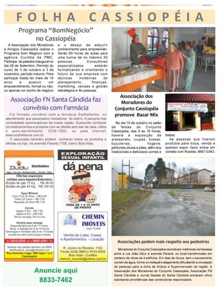 FOLHA                                           CASSIOPÉIA
         Programa “BomNegócio”
              no Cassiopéia
   A Associação dos Moradores        e o desejo de adquirir
e Amigos Cassiopéia realiza o        conhecimento para empreender.
Programa bom Negócio com a           Serão 60 horas de aulas para
agência Curitiba da PMC.             uma turma de no máximo 50
Participe da palestra inaugural no   pessoas.           Consultores
dia 28 de Setembro. Período do       especializados          estarão
curso de 3 de outubro a 3 de         formalizando e orientando o
novembro, período noturno. Para      futuro de sua empresa com
participar basta ter mais de 16      técnicas      modernas       de
anos       e     possuir      um     planejamento,         finanças,
empreendimento, formal ou não,       marketing, vendas e gestão
ou apenas um sonho de negócio        estratégica e de pessoas.
                                                                           Associação dos
    Associação FN Santa Cândida faz                                         Moradores do
        convênio com Farmácia                                            Conjunto Cassiopéia
    Foi firmado convênio com a farmácia Sodhefarma no                    promove Bazar Mix
 atendimento aos associados moradores do bairro. A parceria traz
 comodidade aosmoradores da nossa região. Querendo conhecer               No dia 15 de outubro no salão
 os medicamentos e produtos com as ofertas sem sair de casa, utilize   de     festas    do     Conjunto
 o auto-atendimento: 3236-1600, ou pela internet:                      Cassiopéia, das 9 as 18 horas,
 www.sodhefarma.com.br.                                                haverá a exposição de                 bebes.
    O associado também poderá conhecer todos os produtos e             artesanato, roupas, bolsas,             As pessoas que tiverem
 ofertas na loja, na avenida Paraná,1758, bairro Boa Vista.            bijouterias,             lingerie,    produtos para troca, venda e
                                                                       perfumes,doces e pães, além dos       queiram expor, favor entrar em
                                                                       tradicionais e deliciosos comes e     contato com Rosilda, 9687-0343.




                                                                           Associações pedem mais respeito aos pedestres
                                                                           Moradores do Conjunto Cassiopéia reivindicam melhorias na travessa
                                                                        entre a rua João Gbur e avenida Paraná, no local transformado em
                                                                        canteiro de obras de 4 edifícios. Em dias de chuva, sem o escoamento
                                                                        correto da água, forma um lodaçal e alagamento dificultando a circulação
                                                                        de pessoas para a linha de ônibus e Supermercado da região. A
                    Anuncie aqui                                        Associação dos Moradores do Conjunto Cassiopéia, Associação FN
                                                                        Santa Cândida e Jornal Gazeta do Santa Cândida enviaram ofício
                     8833-7462                                          solicitando providências das construtoras responsáveis.
 