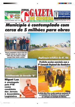 GAZETA DE CIDREIRA - ANO 4 - Nº 91                                        CIDREIRA 07 de julho 2010 - R$ 1,50




     Município é contemplado com
     cerca de 5 milhões para obras



     “Recursos conquistados no Governo Beto Pires,
      sendo dois contratos com valores acima de 1
         milhão cada, onde nenhum ex-prefeito
         conseguiu fechar. Concluiu o prefeito”
                                                     Duplicação asfáltica da RS 786
                                                      Prefeito assina convênio com o
                                                     9º Comando Regional dos Bombeiros



     Asfaltamento da Avenida “R”
    Miguel Luz
    é omologado
    pelo PTB
    como
    candidato
    dos Jornais
    à Assembléia                                     Prefeito Beto Pires recebe moderna camionete S2
                                                      e o Caminhão dos Bombeiros está pronto para
    Legislativa                                           ser entregue ao município de Cidreira.


GAZETA PG 01 E 08.pmd     2                                  5/7/2010, 23:15
 