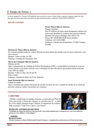 É Tempo de Férias :)
As férias chegaram e o Gazeta CEM também entra num breve recesso. Nesta edição, sugerimos algumas opções de lazer
para que você possa aproveitar suas férias de uma maneira divertida e diferente. Então, BOAS FÉRIAS!!!

 RIO DE JANEIRO

                                                       Water Planet (Rio de Janeiro)
                                                       Parque Aquático
                                                       São 42 atrações de água, desde brinquedos infantis até
                                                       outros que desafiam os amantes dos esportes radicais.
                                                       Quando: De terça a domingo, das 10h às 17h.
                                                       Preço: R$ 120,00 (R$ 60,00 meia-entrada).
                                                       Telefone: (21) 2428-9000
                                                       Endereço: Estrada dos bandeirantes, 24.000, Vargem
                                                       Grande.

 Floresta da Tijuca (Rio de Janeiro)
 Os visitantes podem explorar a maior floresta em área urbana do mundo a pé em meio à natureza e ani-
 mais nativos.
 Quando: Todos os dias, às 10h.
 Endereço: Estrada da Cascatinha, 850.
 Morro do Cantagalo (Rio de Janeiro)
 Mirante da Paz
 Após a inauguração da Unidade de Polícia Pacificadora (UPP), a comunidade localizada na zona sul
 carioca passou a ser ponto turístico com a instalação de dois elevadores que proporcionam uma bela
 visão 360º da cidade.
 Quando: Todos os dias, das 5h até 0h.
 Preço: Grátis
 Endereço: Sentido R. Barão da Torre, Ipanema
 Zona Portuária (Rio de Janeiro)
 Cidade do samba
 Após o incêndio que atingiu barracões de escolas no início do ano, a cidade do samba, já no clima do
 próximo carnaval, reabre suas portas aos visitantes.



  CABO FRIO
   Abrindo a temporada de grandes atrações, se apresenta na Praia do
  Forte (em frente à Praça das Águas), no próximo dia 28 , a partir
  das 23h a dupla sertaneja Jorge e Mateus. O espetáculo dá continui-
  dade ao projeto “Cabo Frio é show o ano inteiro” .
  REVEILLON - ENTRADA DO ANO NOVO
  Toneladas de fogos de artifícios internacionais numa festa espetacular e inesquecível, com trios elétricos,
  shows ao vivo, telões e muita alegria !

   JANEIRO
  Boulevard Canal
  Shows musicais na Barca Elétrica pelo Canal do Itajurú, e espetáculos pirotécnicos nos finais de semana.

Página 2                                                                                                 G A ZE T A C E M
 