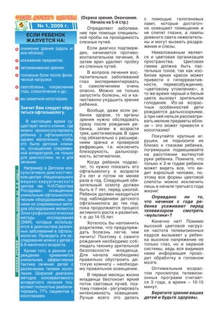 (Охрана зрения. Окончание.      с помощью галогеновых
                                                                                    Начало на 5-й стр.)       ламп, которые достаточ-
                                              № 1, 2009 г.                       Определяют заболева-        но освещают помещение и
                                                                             ние при помощи специаль-         не слепят глазки, а лампы
                                      если ребеНОк                           ной пробы на проходимость        дневного света нежелатель-
                                      жалуется На:                           слезных путей.                   ны и могут вызвать раздра-
                                  снижение зрения (вдаль и/                       Если диагноз подтверж-      жение и слезы.
                                  или вблизи);                               ден, начинается противо-             Немаловажным являет-
                                                                             воспалительное лечение. А        ся и цветовая организация
                                  искажение предметов;                       затем врач удаляет пробку        пространства.      Цветовая
                                  затуманивание зрения;                      из слезных путей.                гамма должна быть пас-
                                                                                  В вопросе лечения вос-      тельных тонов, так как изо-
                                  головные боли после физи-                  палительных заболеваний          билие ярких красок может
                                  ческой нагрузки;                           глаз экспериментировать          привести к гиперреактив-
                                                                             с     самолечением       очень   ности,   перевозбуждению,
                                  светобоязнь, покраснение                                                    «цветовому утомлению», в
                                  глаз, слезотечение и др.;                  опасно. Можно не только
                                                                             запустить болезнь, но и ка-      то же время черный и белый
                                  вы заметили косоглазие;                    чественно ухудшить зрение        цвета вызовут зрительное
                                                                             ребенка.                         голодание. Из-за возрас-
                                  Значит вам следует обра-                                                    тных особенностей дети
                                  титься офтальмологу.                            Вообще, даже если ре-       рождаются дальнозоркими,
                                                                             бенок здоров, то органы          а при ней нельзя рассматри-
                                     В настоящее время су-                   зрения нужно обследовать         вать мелкие предметы вбли-
                                  ществует много клиник, где                 сразу после рождения ре-         зи – это может привести к
                                  можно проконсультировать                   бенка, затем в возрасте          косоглазию!
                                  ребенка у офтальмолога,                    трех, шести месяцев. В один
                                                                             год обязательно с расшире-           Покупайте крупные иг-
                                  однако желательно, чтобы                                                    рушки, не подносите их
                                  это была детская клини-                    нием зрачка и проверкой
                                                                             рефракции, т.е. исключить        близко к глазкам ребенка,
                                  ка, оснащенная современ-                                                    погремушки подвешивайте
                                  ной аппаратурой, не только                 близорукость, дальнозор-
                                                                             кость, астигматизм.              на расстоянии вытянутой
                                  для диагностики, но и для                                                   руки ребенка. Помните, что
                                  лечения.                                        Когда ребенок подрас-       только к 2-м годам ребенок
                                    Например в Детском кон-                  тет, то нужно показать его       может видеть все, что ви-
                                  сультативно-диагностчес-                   офтальмологу в возрасте          дит взрослый человек, по-
(окончание, начало на 5-й стр.)




                                  ком центре «Национального                  2-х лет и потом не менее         этому все формы цветовой
                                  м е д и к о -х и р у р г и ч е с к о г о   раза в год. Следующий обя-       слепоты можно исключить
                                  центра им. Н.И.Пирогова                    зательный осмотр должен          лишь в начале третьего года
                                  Росздрава», оснащенным                     быть в 7 лет, перед школой.      жизни!
                                  уникальным офтальмологи-                   Ребенок должен находиться
                                                                             под наблюдением детского             Оправдано      ли    то,
                                  ческим оборудованием, од-                                                   что начиная с года ре-
                                  ними из современных мето-                  офтальмолога до тех пор,
                                                                             пока продолжается процесс        бенка усаживают перед
                                  дов обследования являются                                                   телевизором       смотреть
                                  Электрофизиологические                     активного роста и развития,
                                                                             т. е. до 14-15 лет.              «мультики»?
                                  методы             исследования
                                  (ЭФИ), которые использу-                        Хотелось бы напомнить           Конечно нет! Помимо
                                  ются в диагностике различ-                 родителям, что предупреж-        высокой цветовой нагруз-
                                  ных заболеваний в офталь-                  дать болезнь легче, чем          ки частота телевизионных
                                  мологии. Проводить эти ис-                 лечить! Поэтому с самого         кадров вызывает у ребен-
                                  следования можно у детей с                 рождения необходимо соб-         ка высокое напряжение не
оХрана ЗрениЯ




                                  6-8 месячного возраста.                    людать технику зрительной        только глаз, но и нервной
                                    Кроме того, в данном уч-                 безопасности        младенца.    системы, ведь вся видимая
                                  реждении             применяется           Для начала необходимо            нами информация прохо-
                                  уникальная, эффективная                    правильно обустроить де-         дит обработку в головном
                                  тактика лечения детей с                    тскую комнату – необходи-        мозге.
                                  различными типами косог-                   мо правильное освещение.             Оптимальным возрас-
                                  лазия. Широкий диапазон                         В первые месяцы жизни       том просмотра телевизи-
                                  методов консервативного                    младенца беспокоит яркий         онных программ считает-
                                  аппаратного лечения поз-                   поток световых лучей, поэ-       ся 3 года, а время – 10-15
                                  воляют полностью реабили-                  тому главное - регулировать      минут.
                                  тировать 77% пациентов с                   интенсивность освещения.             Берегите зрение ваших
                                  косоглазием.                               Лучше всего это делать           детей и будьте здоровы.
 