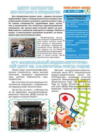 цеНтр ПатОлОГии
                                                            № 1, 2009 г.       
 лОр-ОрГаНОв и сурдОлОГии
   Для определения уровня слуха - недавно построена       МЫ ПрОведеМ для
сурдокамера. Здесь с помощью различных игровых при-       вашеГО ребеНка:
ставок можно выявить тугоухость у детей начиная с года.
                                                          Обследование и лече-
По оценке специалистов, сурдокамера здесь лучше,          ние детей с патологией
чем у космонавтов! Это полностью звукоизоляционное        ЛОР-органов;
помещение, где тишина даже начинает давить на уши.
Мама вместе с ребенком помещается в камеру. Ребенок       Раннее выявление и свое-
играет, а компьютерная программа выявляет, на каком       временная коррекция на-
уровне идет распознавание звука.                          рушений слуха (в обору-
                                                          дованной сурдокамере);
                                Профилактика лучше,
                            чем лечение! Современные
                            дети любят слушать гром-      Лечение      тугоухости
                            кую музыку в наушниках,       после    перенесенных
                            что вызывает незаметное       заболеваний;
                            снижение слуха. Вроде бы
                            все хорошо, но на самом       Подбор         слуховых
                            деле ребенок воспринимает     аппаратов;
                            не все регистры. Слух стра-
                            дает и после отитов, при      Проведение экспертизы
                            увеличенных аденоидах.        степени снижения слуха.


 ФГу «НациОНалЬНЫй МедикО-ХирурГичес-
кий цеНтр иМ. Н.и.ПирОГОва» всеГда рядОМ!
   Прием ведут высококвалифициро-             Детский консультативно-диагнос-
ванные специалисты, врачи высшей           тический центр ФГУ «Национальный
категории, кандидаты медицинских           медико-хирургический    центр   им.
наук, доктора медицинских наук,            Н.И.Пирогова» награжден почетной
профессора.                                грамотой Международной академии
   Мы сочетаем лучшие традиции оте-        общественных наук «За Доблестный
чественной педиатрии с современны-         Труд во Славу Отечества», а глав-
ми медицинскими технологиями.              ный врач ДКДЦ Марина Анатольевна
   Где бы Вы ни жили – в Москве или        Борисова – орденом «Во имя жизни на
за ее пределами, высококвалифици-          земле».
рованный персонал ДКДЦ всегда бу-
дет рядом в нужный момент.
 