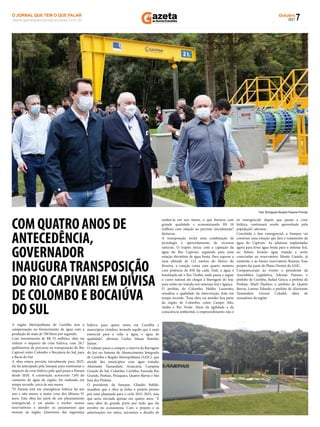 7
Outubro
2021
www.gazetadosantacandida.com.br
O JORNAL QUE TEM O QUE FALAR
O J O R N A L Q U E T E M O Q U E F A L A R
azeta
doSantaCândida
A região Metropolitana de Curitiba tem a
compensação no fornecimento de água com a
produção de mais de 700 litros por segundo.
Com investimento de R$ 55 milhões, obra vai
reduzir o impacto da crise hídrica, com 26,7
quilômetros de percurso na transposição do Rio
Capivari entre Colombo e Bocaíuva do Sul, para
a Bacia do Iraí
A obra estava prevista inicialmente para 2025,
ela foi antecipada pela Sanepar para minimizar o
impacto da crise hídrica pela qual passa o Paraná
desde 2020. A construção, acrescenta 7,8% do
consumo de água da região, foi realizada em
tempo recorde: cerca de seis meses.
“O Paraná está em emergência hídrica há um
ano e oito meses, a maior crise dos últimos 91
anos. Esta obra faz parte de um planejamento
emergencial, e vai ajudar a encher nossos
reservatórios e atender os paranaenses que
moram na região. Queremos dar segurança
hídrica para quem mora em Curitiba e
municípios vizinhos, levando aquilo que é mais
essencial para a vida: a água, e água de
qualidade”, aﬁrmou Carlos Massa Ratinho
Junior.
O volume passa a compor a reserva da Barragem
do Iraí no Sistema de Abastecimento Integrado
de Curitiba e Região Metropolitana (SAIC), que
atende dez municípios com água tratada:
Almirante Tamandaré, Araucária, Campina
Grande do Sul, Colombo, Curitiba, Fazenda Rio
Grande, Pinhais, Piraquara, Quatro Barras e São
José dos Pinhais.
O presidente da Sanepar, Cláudio Stábile,
ressaltou que a obra já tinha o projeto pronto
por estar planejada para o ciclo 2021-2025, mas
que seria iniciada apenas em quatro anos. "É
uma obra de grande porte por tudo que ela
envolve no ecossistema. Com o projeto e as
autorizações em mãos, iniciamos o desaﬁo de
realizá-la em seis meses, o que ﬁzemos com
grande qualidade e economizando R$ 10
milhões com relação ao previsto inicialmente”,
destacou.
A transposição inclui uma combinação de
tecnologia e aproveitamento de recursos
naturais. O trajeto inicia com a captação da
água do Rio Capivari, seguindo para uma
estação elevatória de água bruta. Para superar a
uma altitude de 122 metros do Morro do
Roseira, a estação conta com quatro motores
com potência de 850 hp cada. Dali, a água é
bombeada até o Rio Timbu, onde passa a seguir
o curso natural até chegar à Barragem do Iraí,
para então ser tratada nos sistemas Iraí e Iguaçu.
O prefeito de Colombo, Helder Lazarotto,
ressaltou a qualidade da intervenção, feita em
tempo recorde. “Essa obra vai atender boa parte
da região de Colombo, como Campo Alto,
Atuba e Rio Verde. Além da agilidade e da
consciência ambiental, o empreendimento não é
só emergencial: depois que passar a crise
hídrica, continuará sendo aproveitado pela
população”, aﬁrmou.
Concluída a fase emergencial, a Sanepar vai
construir uma estação que fará o tratamento da
água do Capivari. As adutoras implantadas
agora para levar água bruta para o sistema Iraí,
no futuro, levarão água tratada e serão
conectadas ao reservatório Monte Castelo, já
existente, e ao futuro reservatório Roseira. Esse
projeto faz parte do Plano Diretor do SAIC.
Compareceram ao evento o presidente da
Assembleia Legislativa, Ademar Traiano; o
prefeito de Curitiba, Rafael Greca; a prefeita de
Pinhais, Marli Paulino; o prefeito de Quatro
Barras, Loreno Tolardo; o prefeito de Almirante
Tamandaré, Gerson Colodel, além de
vereadores da região.
Foto: Divulgação Hospital Pequeno Príncipe
COM QUATRO ANOS DE
ANTECEDÊNCIA,
GOVERNADOR
INAUGURATRANSPOSIÇÃO
DO RIO CAPIVARI EM DIVISA
DE COLOMBO E BOCAIÚVA
DO SUL
 