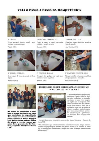 VEJA O PASSO A PASSO DA MOSQUITÉRICA




1º LIMPAR                                    2º CORTAR A GARRAFA PET                   3º COLOCAR A TELA
Peguei um papel, limpei a garrafa , lavei    Peguei a tesoura e cortei, com muito      Cortei um pedaço da tela e prendi na
em água corrente e sequei.                   cuidado, a garrafa no meio.               boca da garrafa.
Acácio (601)                                 Cassiano (601)                            Ana Carolina (601)




4º LIXAR A GARRAFA                           5º COLOCAR RAÇÃO                         6º MARCAR E COLOCAR ÁGUA
Lixei a parte de cima da garrafa até ficar   Coloquei dois pedaços de ração para      Marquei com fita isolante a armadilha e
áspera. .                                    animal no fundo da garrafa.              coloquei água até a marcação..
Andressa (601)                               Amanda (601)                             Ana Caroline (601)



                                                PROFESSORES DO CEM DIRECIONAM ATIVIDADES NOS
                                                         10 MINUTOS CONTRA A DENGUE

                                                                                          A professora Vânia (Português) e a
                                                                                          professora Claudia (MT), no dia 3
                                                                                          de maio, conduziram as atividades
                                                                                          mostrando no data show imagens
                                                                                          da região que foi mapeada pelos
                                                                                          alunos do sétimo ano. Na demons-
                                                                                          tração ficou claro o risco que a
                                                                                          população corre com a atitude de
                                                                                          alguns moradores desinformados,
Na busca de combater a Den-                                                               pois fotos que confirmam ambien-
gue, o grupo de alunos do CEM                                                             tes apropriado para a proliferação
que participou da experiência                                                             do mosquito Aedes Aegypti foram
de construção das armadilhas                                                              exibidas.
para capturar o Aedes Aegypti
está de parabéns, pois na soma                  Essa atividade gerou comentários como os das alunas Karolayne e Yasmim da
de aluno e escola quem ga-                     turma 702.
nhou foi a população de Una-
                                               “Nós entendemos que é muito importante cuidar da nossa casa, porque um mos-
mar, Segundo Distrito de Cabo
                                               quitinho tão pequeno pode derrubar uma pessoa enorme, e se tirarmos do nosso
Frio.
                                               dia 10 minutos para combatermos a Dengue, ela acaba. A Dengue mata e isso não
                                               é brincadeira!”
 