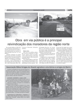 3
Nas consultas públicas à LDO 2016
(Lei de Diretrizes Orçamentárias) re-
alizadas pela Prefeitura de Curitiba, o
tema predominante nas regionais de
Santa Felicidade e Boa Vista – foi “vias
públicas”.
Segundo a prefeitura, na consulta
pública do dia 14 de abril, os moradores
da regional Boa Vista apresentaram 252
sugestões relacionadas às vias públicas,
22,2% das 1.134 demandas. Em analise
por bairro, o tema é predominante no
Santa Cândida, BoaVista, Tingui, Bairro
Alto, Atuba, Barreirinha, Bairro Alto,
Obra em via pública é a principal
reivindicação dos moradores da região norte
Cachoeira, Pilarzinho, Abranches
eTarumã.
Outras áreas
Junto com as vias públicas, deman-
das na área de segurança (2º lugar,
14,3%), esporte e lazer (3ª posição,
13,8%) e trânsito (4º lugar, 10,2%) estão
no topo das sugestões apresentadas pela
regional Boa Vista.
Nas consultas públicas à LDO 2016
(Lei de Diretrizes Orçamentárias) reali-
zadas pela Prefeitura de Curitiba, o tema
predominante em duas regionais – San-
ta Felicidade e Boa Vista – foi “vias pú-
blicas”. É o que informou o Executivo,
em resposta a dois requerimentos de
Mauro Ignácio (PSB) encaminhados pelo
Legislativo em abril deste ano.
O projeto de lei para a LDO 2016 foi
aprovado pela Câmara de Curitiba no fi-
nal de junho.
A matéria previa a receita total de R$
8,355 bilhões, contra os R$ 7,3 bilhões
do orçamento deste ano. Os recursos
próprios, formados por taxas e impostos,
entre outros itens, equivalem a 50% (R$
4,207 bilhões) dos R$ 8,355 bilhões, a
receita total. Em seguida vêm as trans-
ferências da União (R$ 1,236 bilhão) e
as do governo estadual (R$ 1,414 bilhão).
A LDO destina R$ 1,496 bilhão à edu-
cação – o equivalente a 30% das recei-
tas utilizadas no cálculo do índice consti-
tucional obrigatório para a área, cujo pa-
tamar mínimo é de 25%. Para a saúde,
reserva R$ 1,64 bilhão, valor que
corresponde a 19,25% da base utilizada
para o cálculo do índice obrigatório, que
é de 15%. Também prevê investimentos
diretos em obras e equipamentos públi-
cos de R$ 861 milhões.
Um bairro (comunidade) fica mais motivador quando seus
moradores amam onde vivem o suficiente para dedicar seu
tempo fazendo melhorias. Ajudar sua comunidade melhora
a vida de seus amigos, familiares e outras pessoas. Se você
olhar ao seu redor, verá um monte de problemas, chegou a
hora de começar a agir para consertá-los.
Associações comunitárias e grupos sociais
Procure um grupo social, associação de bairro, entre em
contato; é bem provável que eles tenham uma lista de coisas
que você pode fazer para começar a ajudar imediatamente.
Além de ser voluntário, você ajuda a sua comunidade na
tomada de decisões coletivas.
“Ajudar no dia de limpeza na margem do rio e praça,
orientar moradores sobres boas práticas de cidadania, são
algumas das ações da Associação Mãos Amigas do Abaeté
que mais tem contribuído para a qualidade de vida do con-
junto Abaeté, no bairro Boa Vista. Muitas outras tarefas fo-
ram assumidas por voluntários da comunidade pela limita-
ção do poder público”, diz Sandra, presidente da entidade.
Agradecimento aos colaboradores e voluntários: Al-
ceu, Helena, Sirlene Dinaldo, Luiz, Claudete, Stival, Carlito,
Sandra, Reni, Conceição, Antônio Misael, Ivan, Gabriel,
Lucas e Nelson.
Associação Mãos Amigas do Abaeté agradece voluntários e amigos do Bairro
 