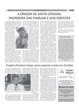 4
A primeira referência sobre Santa
Cândida foi encontrada no Calendário da
Igreja de Córdoba e em alguns documen-
tos da antiga Galícia, ambas na Espanha.
Mas, foi pela tradição
cristã do povo napolitano,
na Itália, que se concluiu
a história desta Santa.
A vida cristã de Cân-
didainiciouquandoelafoi
convertida, segundo essa
tradição, pelo próprio
apóstolo Pedro de passa-
gem por Nápolis. Naque-
la época oApóstolo, com
destino a Roma atraves-
souNápolisondeaprimei-
ra pessoa que encontrou
na estrada foi a pequena
Cândida.Percebeuimedi-
atamente que a pobre cri-
ança estava doente. Pa-
rou e lhe perguntou se co-
nhecia a palavra de Jesus
Cristo. Diante da negativa e em seu ar-
dor de levar a mensagem do Evangelho,
Pedro lhe falou da Boa Nova, da fé e da
religião dos cristãos; curou-a dos males
que sofria e a converteu em Cristo.
Assim Cândida foi colhida pela luz de
Deus e curada do físico e da alma. Che-
gou em sua casa falando sobre o Cristi-
anismo e contando tudo o que oApósto-
lo Pedro lhe dissera. Muito intrigado e
A ORIGEM DE SANTA CÂNDIDA,
PADROEIRA DAS FAMÍLIAS E DOS DOENTES
confuso, Aspreno, um parente que a cri-
ava, saiu para procurá-lo. Quando se en-
contraram, com muito zelo Pedro con-
verteu também Aspreno, que o hospe-
dou em sua modesta casa
por alguns dias. O
Apostolo acabou de
catequizar os dois e, em
seguida, os batizou e lhes
ministrou a primeira Eu-
caristia durante a celebra-
ção da Santa Missa. Este
local recebeu o nome de
"Ara Petri", que significa
Altar de Pedro. Depois,
antes de partir, oApósto-
lo consagrou Aspreno o
primeiroBispodeNápolis
e pediu para a pequena
Cândida continuar com a
evangelização, salvando
as almas para Nosso Se-
nhor Jesus Cristo.
Aquele lugar onde
fora celebrado a Santa Missa por São
Pedro, tornou-se de grande veneração
por Cândida. Ela deixou seu lar com to-
dos os confortos, preferindo passar seus
dias numa gruta escura nas proximida-
des de "Ara Petri".Alí vivia em penitên-
cia e oração, catequizando e converten-
do muitos pagãos. Após alguns anos, o
número de cristãos havia aumentado mui-
to. Por isto, quando o imperador romano
Projeto oficializa futsac como esporte criado em Curitiba
Uma mistura de futebol, futevôlei e
tênis, o futsac (ou futebol de saco) deve
ser reconhecido como uma modalida-
de esportiva criada na cidade de
Curitiba. Essa é a ideia de um projeto
de lei apresentado na Câmara Munici-
pal, na última terça-feira (14), pelo ve-
reador Felipe Braga Côrtes (PSDB).
O futsac foi criado em 2002, pelo
Oração a Santa Cândida
Virgem e Mártir Santa Cândida,
protetora das famílias, socorro dos
doentes, e que realizastes a um grau
heróico o ideal da mulher cristã, nós
recorremos a vós para alcançar de
Deus a graça da fidelidade ao nosso
batismo. Guardai em nossas famílias
a fé viva nos ensinamentos de Cristo
e a obediência ao sucessor de São
Pedro, o Sumo Pontifície. Ajudai as
nossas famílias; levai alívio e saúde
do corpo e da alma aos nossos
doentes; protejei-nos em nossos
negócios temporais e espirituais e
alcançai-nos a salvação eterna, pelos
méritos da Paixão e Morte de Nosso
Senhor Jesus Cristo.
Amém.
ordenou as perseguições contra a Igre-
ja, os convertidos foram obrigados a fu-
gir ou se esconder. Então, o Bispo
Aspreno embarcou Cândida junto com
outros cristãos, com destino à Cartago,
no norte da África, tentando mantê-los a
salvo da implacável perseguição, mas não
conseguiu. Foram alcançados, presos e
torturados. Cândida foi levada a julga-
mento e condenada a morte porque se
negou a renunciar a fé em Cristo.
No Martirológio Romano, encontra-
mos registrado que a virgem e mártir cris-
tã Cândida morreu no Anfiteatro dos
martírios de Cartago. Suas relíquias, en-
contradas nas Catacumbas de Priscila,
agora estão guardadas na igreja Santa
Maria dos Milagres, em Roma.
Muitos séculos mais tarde, pesquisas
arqueológicas feitas na cidade de Nápolis,
encontraram no local "Ara Petri" um an-
tigo cemitério de cristãos. O fato colo-
cou ainda mais devoção sobre a figura
de Santa Cândida, eleita pelos fiéis como
padroeira das famílias e dos doentes. Ela
recebe as tradicionais homenagens
litúrgicas confirmadas pela Igreja, vene-
rada em Roma, na igreja de santa
Praxedes , aonde o corpo foi transladado
pelo papa Pascoal I, o seu nome consta
e uma epígrafe (inscrição) escrita quan-
do o papa ainda vivia, junto com o de
outros mártires ali sepultados. Comemo-
ra-se no dia 29 de agosto. Não se sabe
se era natural de Roma, nem se deve
identificar-se com outras santas do mes-
mo nome e da mesma cidade. (texto ex-
traído do livro "Bibliotheca Sanctorum,
Instituto Giovanni XXIII nelle Pontificia
Universitá Lateranense - 1963 - Vol. III
- pg. 734:).
A virgem e mártir Santa Cândida, a
padroeira, é festejada no dia 29 de agos-
to. Estudo: Tarcisio Cirino.
curitibano Marcos Juliano Ofenbock, a
partir do footbag, em que a pessoa faz
malabarismos com os pés com uma pe-
quena bolinha cheia de pequenos grãs
plástico. Ele co-
nheceu a modali-
dade naAustrália,
em1998.“Devol-
ta ao Brasil, Mar-
cos Juliano come-
çou a adaptar a
bolinha para um
jogo mais compe-
titivo. É o primei-
ro esporte da his-
tória criado no es-
tado do Paraná”,
explica o autor da
proposição.
A modalidade
esportiva é praticada com uma peque-
na bola de crochê, recheada com plás-
tico granulado reciclado, em uma qua-
dra que mede 10 metros de compri-
mentopor5metrosdelargura,comuma
rede divisória de 1,5 metro de altura.
Podeserjogadoindividualmenteouem
duplas. “O objetivo é derrubar a boli-
nha no campo adversário, e é permiti-
do usar os pés, pernas, tronco e cabe-
ça. São disputados três sets até 21 pon-
tos”, diz Braga Côrtes.
O primeiro campeonato de futsac
ocorreu em Curitiba, em 2007, e a Fe-
deraçãoParanaensedeFutsac(FPFSac)
foifundadadoisanosdepois.Asprimei-
ras quadras públicas foram construídas
no Parque Barigui, em 2010, e uma ce-
rimôniarealizadaem2011,nesselocal,
o reconheceu como um esporte oficial-
menteparanaense.“Nofinalde2013foi
criada a Confederação Brasileira de
Futsac[CBFSac],comsedenacidade”,
acrescenta o autor do projeto.
O esporte foi reconhecido pelo Mi-
nistério do Esporte em março de 2014.
A lei municipal 13.977/2012, proposta
também por Felipe Braga Côrtes, de-
clarou a Federação Paranaense de
Futsac como de utilidade pública.
Vereador Felipe Braga Côrtes, autor do projeto de Lei
 