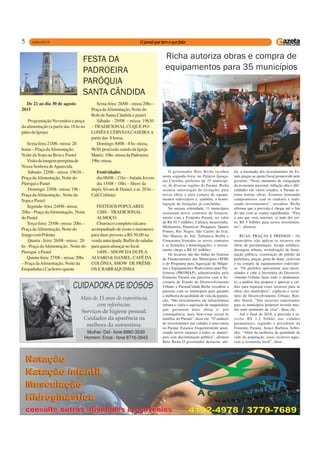 5
De 21 ao dia 30 de agosto
2015
Programação Novenário e praça
da alimentação (a partir das 18 hs no
pátio da Igreja)
Sexta-feira 21/08– missa: 20
horas – Praça daAlimentação,
Noite da Sopa na Broa e Pastel
Visitadaimagemperegrinade
Nossa Senhora deAparecida
Sábado: 22/08 – missa: 19h30 –
Praça daAlimentação, Noite do
PieroguiePastel
Domingo: 23/08– missa: 19h -
Praça daAlimentação , Noite da
Sopa e Pastel
Segunda-feira:24/08–missa:
20hs – Praça daAlimentação, Noite
do Pastel
Terça-feira: 25/08– missa: 20hs –
Praça daAlimentação, Noite do
frangocomPolenta
Quarta - feira: 26/08 –missa : 20
hs - Praça daAlimentação , Noite do
Pierogui e Pastel
Quinta-feira:27/08–missa:20hs
– Praça daAlimentação, Noite da
Empadinha e Cachorro-quente
FESTA DA
PADROEIRA
PARÓQUIA
SANTA CÂNDIDA
Sexta-feira: 28/08 – missa:20hs –
Praça daAlimentação, Noite do
Bolo de Santa Cândida e pastel.
Sábado - 29/08 – missa: 19h30
– TRADICIONAL CUQUE PO-
LONÊS E CERVEJACASEIRA à
partir das 8 horas.
Domingo 30/08 – 8 hs: missa,
9h30: procissão saindo da Igreja
Matriz; 10hs: missa da Padroeira;
19hs:missa.
Festividades
dia 08/08 – 21hs – balada Jovem
dia 15/08 – 18hs – Show da
dupla Álvaro & Daniel, e as 20 hs –
CaféColônia)
FESTEJOS POPULARES
12HS – TRADICIONAL
ALMOÇO
Churrasco completo (alcatra
acompanhado de risoto e maionese)
para duas pessoas a R$ 50,00 na
venda antecipada. Buffet de saladas
para quem almoçar no local.
14HS – SHOW DA DUPLA
ALVARO & DANIEL, CAFÉ DA
COLÔNIA, SHOW DE PRÊMI-
OS E BARRAQUINHA
O governador Beto Richa recebeu
nesta segunda-feira, no Palácio Iguaçu,
em Curitiba, prefeitos de 35 municípi-
os, de diversas regiões do Paraná. Richa
assinou autorização de licitações para
novas obras e para compra de equipa-
mentos rodoviários e, também, a homo-
logação de licitações já concluídas.
Na mesma solenidade, 11 municípios
assinaram novos contratos de financia-
mento com a Fomento Paraná, no valor
de R$ 30,7 milhões: Cafeara, Jacarezinho,
Medianeira, Paranavaí, Piraquara, Quatro
Pontes, Rio Negro, São Carlos do Ivaí,
São Mateus do Sul, Telêmaco Borba e
Umuarama.Somados os novos contratos
e as licitações e homologações, o investi-
mento chega a R$ 62 milhões.
Os recursos são das linhas do Sistema
de Financiamento dos Municípios (SFM)
e do Programa para Aquisição de Máqui-
nas e Equipamentos Rodoviários para Pre-
feituras (PROMAP), administradas pela
Fomento Paraná em parceria com a Se-
cretaria de Estado do Desenvolvimento
Urbano e ParanaCidade.Richa ressaltou a
parceria com os municípios para garantir
a melhoria da qualidade de vida da popula-
ção. “São investimentos em infraestrutura
urbana e viária e aquisição de maquinários
que garantem mais obras e, por
consequência, mais bem-estar social às
famílias do Paraná”, disse ele. “O anúncio
de investimentos nas cidades é uma rotina
no Paraná. Estamos frequentemente anun-
ciando novos repasses a todos os municí-
pios sem discriminação política”, afirmou
Beto Richa.O governador destacou, ain-
Richa autoriza obras e compra de
equipamentos para 35 municípios
da, a retomada dos investimentos do Es-
tado graças ao ajuste fiscal promovido pelo
governo. “Neste momento de estagnação
da economia nacional, inflação alta e difi-
culdades em vários estados, o Paraná re-
toma muitas obras. Estamos honrando
compromissos com os credores e reali-
zando investimentos”, ressaltou. Richa
afirmou que a previsão é chegar até o fim
do ano com as contas equilibradas. “Para
o ano que vem, teremos, se tudo der cer-
to, R$ 5 bilhões para novos investimen-
tos”, afirmou.
RUAS, PRAÇAS E PRÉDIOS – Os
municípios irão aplicar os recursos em
obras de pavimentação, recape asfáltico,
drenagem urbana, revitalização de ilumi-
nação pública, construção de prédio da
prefeitura, praças, pista de skate, ciclovias
e na compra de equipamentos rodoviári-
os. “Os prefeitos apresentam suas neces-
sidades e cabe à Secretária do Desenvol-
vimento Urbano fazer todo o alinhamen-
to, a análise dos projetos e aprovar o cré-
dito para repassar esses recursos para as
obras dos municípios”, explicou o secre-
tário do Desenvolvimento Urbano, Rati-
nho Júnior. “São recursos importantes
para os municípios poderem investir mes-
mo num momento de crise”, disse ele.
Até o final de 2018, a previsão é in-
vestir R$ 1,2 bilhão nas cidades
paranaenses, segundo o presidente da
Fomento Paraná, Juraci Barbosa Sobri-
nho. “Além da melhoria da qualidade de
vida da população, esses recursos aque-
cem a economia local”, disse.
Mulher: Del - fone 9980-3530
Homem: Enos - fone 9716-2643
 