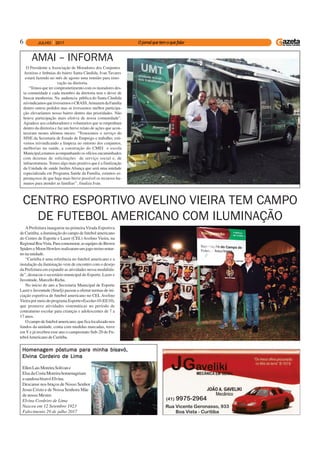 6
AMAI – INFORMA
O Presidente a Associação de Moradores dos Conjuntos
Aroeiras e Imbuias do bairro Santa Cândida, Ivan Tavares
estará fazendo no mês de agosto uma reunião para reno-
vação na diretoria.
“Temos que ter comprometimento com os moradores des-
ta comunidade e cada membro da diretoria tem o dever de
buscar menhorias. Na audiencia pública do Santa Cândida
reivindicamosquetivessemosoCRASS,ArmazemdaFamilia
dentro outros pedidos mas se tivessemos melhor participa-
ção elevaríamos nosso bairro dentro das prioridades. Não
houve participação mais efetiva de nossa comunidade”.
Agradece aos colaboradores e voluntarios que se empenham
dentro da diretoria e faz um breve relato de ações que acon-
teceram nestes ultimos meses; “Trouxemos o serviço do
SINE da Secretaria de Estado de Emprego e trabalho; esti-
vemos reivindicando a limpeza no entorno dos conjuntos,
melhorias na saúde, a construção do CMEI e escola
Municipal,estamos acompanhando os ofícios encaminhados
com dezenas de solicitações de serviço social e, de
infraestruturas. Temos algo mais positivo que é a finalização
da Unidade de saúde Jardim Aliança que será uma unidade
especializada em Programa Saúde da Familia, estamos es-
perançosos de que haja mais breve possível os recursos hu-
manos para atender as famílias’’, finaliza Ivan.
APrefeitura inaugurou na primeira Virada Esportiva
de Curitiba, a iluminação do campo de futebol americano
do Centro de Esporte e Lazer (CEL) Avelino Vieira, na
RegionalBoaVista.Paracomemorar,asequipesdoBrown
SpiderseMoonHowlersrealizaramumjogo-treinonotur-
no na unidade.
“Curitiba é uma referência no futebol americano e a
instalação da iluminação vem de encontro com o desejo
da Prefeitura em expandir as atividades nessa modalida-
de”, destacou o secretário municipal do Esporte, Lazer e
Juventude, Marcello Richa.
No início do ano a Secretaria Municipal de Esporte
Lazer e Juventude (Smelj) passou a ofertar turmas de ini-
ciação esportiva de futebol americano no CEL Avelino
Vieira por meio do programa Esporte+Escola=10 (EE10),
que promove atividades sistemáticas no período de
contraturno escolar para crianças e adolescentes de 7 a
17 anos.
O campo de futebol americano, que fica localizado nos
fundos da unidade, conta com medidas marcadas, trave
em Y e já recebeu esse ano o campeonato Sub-20 de Fu-
tebolAmericano de Curitiba.
CENTRO ESPORTIVO AVELINO VIEIRA TEM CAMPO
DE FUTEBOL AMERICANO COM ILUMINAÇÃO
Homenagem póstuma para minha bisavó,Homenagem póstuma para minha bisavó,Homenagem póstuma para minha bisavó,Homenagem póstuma para minha bisavó,Homenagem póstuma para minha bisavó,
Elvina Cordeiro de LimaElvina Cordeiro de LimaElvina Cordeiro de LimaElvina Cordeiro de LimaElvina Cordeiro de Lima
EllenLaisMoreiraSolivane
Elsa da Costa Moreira homenageiam
asaudosabisavóElvina.
Descanse nos braços de Nosso Senhor
Jesus Cristo e de Nossa Senhora Mãe
de nosso Mestre.
Elvina Cordeiro de Lima
Nasceu em 12 Setembro 1923
Falecimento 29 de julho 2017
 