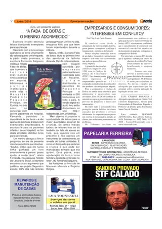 9
REPAROS E
MANUTENÇÃO
DE CASAS
Pintura e eletricidade básica,
troca de torneira, chuveiro,
lâmpada, poda de árvores
Fone 8455.76128
PAPELARIA FERREIRA
LAN HOUSE
XEROX - IMPRESSÃO COLORIDA
ENCADERNAÇÃO - PLASTIFICAÇÃO
MATERIAL ESCOLAR E PRESENTES
SUPRIMENTOS DE INFORMÁTICA - ASSISTÊNCIA TÉCNICA
EM COMPUTADORES E NOTEBOOK
FONE: (41) 3049.6615 - papelariaanjoazul@gmail.com
RUA FERNANDO DE NORONHA, 390 - LOJA 1 - SANTA CANDIDA
Escritora infantil estimula
leitura distribuindo exemplares
para as crianças
O encanto com o livro começa
quando ele se torna um presente
tão valioso quanto um brinquedo.
A partir desta premissa, a
escritora Fernanda Salgueiro
montou o Projeto
Fada de Botas,
que incentiva a
l e i t u r a
d i s t r i b u i n d o
livros a crianças
em escolas,
bibliotecas e
o u t r a s
i n s t i t u i ç õ e s ,
entre elas o
H o s p i t a l
P e d i á t r i c o
P e q u e n o
Príncipe, em
Curitiba. Há três
anos, ao
conversar com
jovens pacientes do hospital,
Fernanda percebeu a
importância de dar livros – e não
apenas de estimular a leitura com
exemplares emprestados. A
escritora lê para os pacientes
infantis i deste hospital,l no fim
desta atividade, distribuí livros
para as crianças.
Um menino abraçou o livro e
perguntou se era de presente
mesmo ou se tinha que devolver.
“Soube, então, que ele nunca
tinha ganhado um livro
anteriormente e pensei: posso
ajudar a mudar isso”, relata
Fernanda. Na pesquisa Retrato
da Leitura no Brasil, a escritora
encontrou outro argumento que
justificou seu projeto. Segundo o
estudo, 86% dos não leitores
Livro, um presente valioso
“A FADA DE BOTAS E
O MENINO ADORMECIDO’’
jamais ganharam um livro na vida,
enquanto 40% dos que leem
foram incentivados durante a
infância.
Nascia, então, o projeto Fada
de Botas, título do primeiro livro
das aventuras da fadinha
Amanda. Os três mil exemplares,
com tiragem
custeada por
e m p r e s a s
patrocinadoras e
viabilizada pela
Lei Rouanet,
f o r a m
distribuídos a
pacientes do
P e q u e n o
Príncipe e
enviados a 200
bibliotecas em
todo o país. A
versão digital e o
áudio livro estão
disponíveis no
site http://
fadadebotas.com.br/siteblog/.
“Meu objetivo é propiciar a
oportunidade de leitura para a
maior quantidade possível de
crianças. Se temos índices
baixos de leitores isso se dá
também por falta de acesso ao
livro, que, quando vira um
presente e não apenas um
instrumento de conhecimento, se
reveste de outras utilidades. É
como um brinquedo que pertence
à criança e que pode ser
manuseado sempre que ela
quiser. Essa posse, essa
apoderação do livro o torna
familiar e desperta o interesse no
leitor”, diz Fernanda Salgueiro.
As ilustações do livro são de
Maureen Miranda e Rogério
Borges.
Prof. Me. Luís Carlo Franzoi
O comércio existe desde a
antiguidade, faz parte da própria história,
gerou guerras e conquistas e até hoje é
fundamental à existência do homem.
Nestas relações comerciais tem-se
de um lado o fornecedor - normalmente
empresa - e de outro lado o consumidor,
que pode ser pessoa física ou
outra empresa.
A grande lei das relações
comerciais surgiu nos anos
1990 com o Código de
Defesa do Consumidor
(CDC). Esta norma trouxe
maior segurança ao
empresariado e proteção ao
comprador, normalmente desconhecedor
dos produtos e tecnologias que adquire.
Para o empresário o Código de
Defesa se tornou uma referência para
administrar e desenvolver suas
atividades. Com o CDC ele conhece de
antemão as regras e procedimentos e se
previne de prejuízos e danos por
indenizações.
De outro lado, o Consumidor fica
protegido contra defeitos ou danos
causados por produtos e serviços
defeituosos. As empresas devem prever
um sistema de reclamação e atenção ao
cliente para solucionar prontamente os
problemas.
Os Tribunais auxiliam no
EMPRESÁRIOS E CONSUMIDORES:
INTERESSES EM CONFLITO?
monitoramento das práticas e na
aplicação da lei. O Superior Tribunal de
Justiça (STJ) recentemente confirmou
que o cancelamento de compra de um
automóvel com defeito resulta no
desfazimento do negócio, protegendo o
comprador do defeito.
Por outro lado, o mesmo STJ decidiu
que é legítima a cobrança de tarifas de
abertura de crédito (TAC) em
financiamento de veículos,
beneficiando a empresa
financeira.
Atentos aos seus
deveres e direitos todas as
partes da relação de consumo
saem ganhando. Os Tribunais
aí estão para equalizar os
direitos. Na dúvida consulte um
advogado que capacitado que lhe
orientará sobre a correta aplicação da
legislação ao seu caso.
—————————————
LUÍS CARLOS FRANZOI é
Advogado especializado em Direito Civil
e Direito Empresarial, Mestre pela
Universidade de Barcelona, Espanha e
Professor de Direito pelas Faculdades
Santa Cruz de Curitiba.
Para contato: FRANZOI
ADVOCACIA, Rua Alberto Folloni,
1658, Telefones (41) 3122 2800 / 9177
2068 - franzoi@franzoiadv.com e
www.franzoiadv.com
 