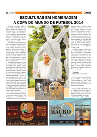 12
Até o dia 31 de julho, a Rua da
Cidadania Boa Vista, Praça Rui Bar-
bosa, o Terminal de Santa Felicida-
de, e o Portal do Futuro Boqueirão
exibem esculturas do artista plásti-
co Sergius Erdelyi, em homenagem
à Copa do Mundo 2014. São qua-
tro obras – sendo uma em cada es-
paço –, que integram a mostra
“Dançando com a Bola”.
As esculturas em grandes dimen-
sões mostram a bola em momentos
típicos, vividos dentro de um cam-
po de futebol. Iniciadas em 2011,
quando o artista tinha 92 anos, as
obras são em madeira e compensa-
do marítimo, com acabamento
metalizado. Em 2012, a exposição
já tomou conta de endereços como
a PUC-PR, Memorial de Curitiba,
Aeroporto Afonso e a Embaixada da
Áustria, em Brasília.
Austríaco de nascimento e viven-
do no Brasil desde 1953, estabeleci-
do em São Paulo, Sergius Erdelyi
atuou em diversas áreas, desenvolven-
do trabalhos científicos em foto e
termoeletricidade. Também constam
de seu currículo invenções importan-
tes como o aquecedor de carter do
Panzer Tiger e Panther – veículos do
exército, na época da guerra – e o
aquecedor domiciliar a óleo mineral
cru, que salvou milhares de lares, em
Viena (Áustria), dos invernos conge-
lados da década de 1940. É fundador
da fábrica de máquinas de costura elé-
tricas ETINA(Viena – 1947) e de vá-
rios empreendimentos industriais e de
reflorestamento, no Brasil.
No campo das artes, Sergius
Erdelyi experimentou diversas técni-
cas e trilhou vitoriosa carreira, com
destaque para a série Teilhard de
Chardin, na década de 1960, que ga-
ESCULTURAS EM HOMENAGEM
A COPA DO MUNDO DE FUTEBOL 2014
nhou exposições no Brasil, Estados
Unidos e Áustria, entre outros paí-
ses. Em 1974, passou a viver em
Tijucas do Sul, na Região Metropoli-
tana de Curitiba, tendo dado
sequência à trajetória inovadora, com
estilo próprio. Em suas mãos, os mo-
saicos de vidro adquiriram expressões
únicas, podendo ser apreciados nos
vitrais da Igreja Nossa Senhora das
Dores de Tijucas do Sul – sobre os
quais existe um livro ricamente ilus-
trado –, além dos vitrais da Bibliote-
ca da PUC-PR.
O artista vivenciou várias fases até
que, a partir de 2009, passou a se de-
dicar exclusivamente à criação de es-
culturas em diversos tamanhos e ma-
teriais. Depois de muitos anos sem
mostrar suas obras, retomou o cami-
nho das exposições. Em “Dançando
com a Bola”, Erdelyi faz da bola a
estrela do futebol, captando na arte
de esculpir em madeira o treino, o
drible e o ataque, algumas das fases
desse esporte que reúne milhões de
fãs no mundo todo.
Exposição
“Dançando com a Bola”
Com esculturas do artista plástico
Sergius Erdelyi, em homenagem à
Copa do Mundo de Futebol 2014.
São quatro obras realizadas em ma-
deira e compensado marítimo, com
acabamento metalizado.
Locais: Rua da Cidadania BoaVis-
ta, Praça Rui Barbosa, Terminal de
Santa Felicidade e Portal do Futuro
Boqueirão (cada espaço abriga uma
escultura em grandes dimensões).
Data: até 31 de julho de 2014.
 