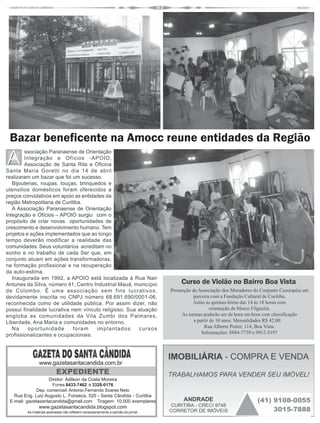 Bazar beneficente na Amocc reune entidades da Região
        ssociação Paranaense de Orientação
        Integração e Ofícios -APOIO,
        Associação de Santa Rita e Oficina
Santa Maria Goretti no dia 14 de abril
realizaram um bazar que foi um sucesso.
   Bijouterias, roupas, louças, brinquedos e
utensilios domésticos foram oferecidos a
preços convidativos em apoio as entidades da
região Metropolitana de Curitiba.
   A Associação Paranaense de Orientação
Integração e Ofícios – APOIO surgiu com o
propósito de criar novas oportunidades de
crescimento e desenvolvimento humano. Tem
projetos e ações implementados que ao longo
tempo deverão modificar a realidade das
comunidades. Seus voluntários acreditam no
sonho e no trabalho de cada Ser que, em
conjunto atuam em ações transformadoras,
na formação profissional e na recuperação
da auto-estima.
   Inaugurada em 1992, a APOIO está localizada à Rua Nair
Antunes da Silva, número 41, Centro Industrial Mauá, município                        Curso de Violão no Bairro Boa Vista
de Colombo. É uma associação sem fins lucrativos,                                 Promoção da Associação dos Moradores do Conjunto Cassiopéia em
devidamente inscrita no CNPJ número 68.691.690/0001-06,                                    parceria com a Fundação Cultural de Curitiba.
reconhecida como de utilidade pública. Por assim dizer, não                                Aulas às quintas-feiras das 14 às 18 horas com
possui finalidade lucrativa nem vínculo religioso. Sua atuação                                       orientação de Marco Filgueira.
engloba as comunidades da Vila Zumbi dos Palmares,                                    As turmas poderão ser de hora em hora com classificação
Liberdade, Ana Maria e comunidades no entorno.                                              a partir de 10 anos. Mensalidades R$ 42,00.
   Na     oportunidade       foram     implantados     cursos                                    Rua Alberto Potier, 114, Boa Vista.
                                                                                                Informações: 8884-7759 e 9912-5197
profissionalizantes e ocupacionais.




               www.gazetasantacandida.com.br
                          EXPEDIENTE
                    Diretor: Adilson da Costa Moreira
                     Fones 8433-7462 e 3328-0176
              Dep. comerciail: Antonio Fernando Soares Neto
   Rua Eng. Luiz Augusto L. Fonseca, 520 - Santa Cândida - Curitiba
 E-mail: gazetasantacandida@gmail.com Tiragem: 10.000 exemplares
               www.gazetasantacandida.blogspot.com
        As matérias assinadas não refletem necessariamente a opinião do jornal.
 