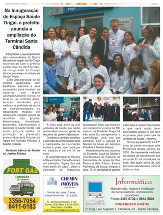 Na inauguração
do Espaço Saúde
Tingui, o prefeito
    anuncia a
  ampliação do
 Terminal Santa
     Cândida
   Integrantes e representantes
das comunidades do Bairro
Bacacheri e região da Vila Tingui
reuniram-se com o prefeito
Lucino Ducci no dia 4 de maio,
na inauguração do Espaço
Saúde, em anexo a Unidade de
Saúde Tingui.
    Com uma estrutura de 60
metros      quadrados       com
banheiro, cozinha e sala
equipadas para receber os
usuários        que       fazem
acompanhamento clínico no
local ou, ao contrário deles,
buscam atividades para
melhorar a qualidade de vida e
na complementação do
tratamento       médico       em
andamento.Também servirá de
reuniões       dos     grupos:
Hipertensos,        diabéticos,
gestantes, adolescentes e              A obra está entre as oito        aposentado. Silva, que mora em    valor para a nossa comunidade
pacientes de saúde mental – até     unidades de saúde que serão         um condomínio a cerca de 100      e que será muito bem
quem procura ações de               construídas com com aporte de       metros da Unidade Tingui,há       aproveitada porque é um bem
promoção       e    prevenção       recursos do governo Estadual.       três anos faz alongamento e       importante para quem usa da
promovidas pelo Núcleo de              O prefeito também chamou         caminhada, uma vez por            unidade de saúde”, resumiu.
Apoio em Atenção Primária à         a atenção da comunidade para        semana, com a equipe do              O novo equipamento é a 87ª
Saúde (Naaps).                      a campanha de vacinação             Núcleo de Apoio em Atenção
                                                                                                          obra de saúde entregue pela
                                    contra a gripe, que começou         Primária à Saúde (Naaps).
                                                                                                          Prefeitura desde janeiro de
  Unidade básica de Saúde           no sábado e vai até 25 de              A representante dos usuários
no Jardim Aliança                                                                                         2005. Ele representa melhores
                                    maio.                               no Conselho Local de Saúde e
                                       O casal Marcelino de Oliveira    coordenadora da Pastoral da       condições de atendimento aos
                                    e Silva e Celina Cirino Pereira é   Sobriedade da Igreja de São       cerca de 17 mil moradores da
                                    um exemplo. “Agora fica até         Pedro e São Paulo, Eliane         área, dos quais cerca de 300
                                    mais perto de casa”, disse o        Pysklyvicz de Souza, elogiou a    procuram atendimento no local
                                    operador       de     máquinas      obra. “É um conquista de grande   todos os dias.
 