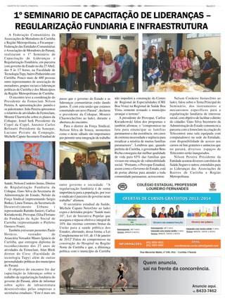 16
A Federação Comunitária da
Associações de Moradores de Curitiba
e Região Metropolitana, e Fecampar -
Federação das Entidades Comunitárias
eAssociações de Moradores do Paraná,
realizaram o 1º Seminário de
Capacitação de Lideranças e
Regularização Fundiária, em parceria
com governo do Estado no dia 27Abril,
das 9 às 17 horas, na Faculdade de
TecnologiaTupy, bairro Pinheirinho em
Curitiba. Pouco mais de 400 pessoas
entre representantes de associação de
moradores, grupos sociais e lideranças
políticas de Curitiba e dos Municípios
da Região Metropolitana de Curitiba.
O encontro teve a coordenação do
Presidente da Femoclam Nilson
Pereira.A apresentação dos painéis e
os palestrantes: João Pereira apresentou
o relatório de atividades da Femoclam,
Mounir Chaowiche sobre os planos da
Cohapar, Jonel Iurk Presidente da
Copel da Copel, Antonio Carlos
Belinatti Presidente da Sanepar,
Luciano Pizzato da Compagás,
Michelle Caputo Secretario Estadual de
Saúde; Nelson Cordeiro Justus, Diretor
de Regularização Fundiaria da
Cohapar, Guto Silva da Secretaria de
Administração do Estado, Nelsão da
Força Sindical (representando Sergio
Butka), Lineu Tomass, da Secretaria de
Desenvolvimento Urbano (
representando Ratinho Junior), Carlise
Kwiatkowski, Provopar, Gilsa Floriano
da Fundação da Ação Social de
Curitiba (representando o Prefeito
Gustavo Fruet).
Também estiveram presentes Paulo
Horácio, vereador de
Araucária,Vereador Mauro Ignácio de
Curitiba, que entregou diploma de
reconhecimento dos 27 anos de
atividades da Femoclam, Alan Bleik
diretor do Ciesc (Faculdade de
tecnologia Tupy) além de outras
personalidades políticas dos municípios
do Paraná.
O objetivo do encontro foi dar
capacitação às lideranças sobre o
trabalho de regularização fundiária do
governo do Paraná, além de informar
sobre ações de infraestrutura
desenvolvidas pelas empresas e
secretarias estaduais; “Este é mais um
1º SEMINARIO DE CAPACITAÇÃO DE LIDERANÇAS –
REGULARIZAÇÃO FUNDIARIA E INFRAESTRUTURA
passo que o governo do Estado e as
lideranças comunitárias estão dando
juntos. É com esta união que estamos
construindo um novo Paraná”, declarou
o presidente da Cohapar, Mounir
Chaowiche(foto ao lado), durante a
abertura do encontro.
Para o diretor da Força Sindical,
Nelson Silva de Souza, momentos
como o deste sábado são importantes
por permitir uma integração de trabalho
entre governo e sociedade. “A
regularização fundiária é de suma
importância para a população, por isso
o sindicato é parceiro do governo neste
trabalho” afirmou.
O secretário estadual de Saúde,
Michele Caputo Neto(foto ao lado)
expos e defendeu projeto “Saúde mais
10”, Lei de Iniciativa Popular que
assegura o repasse efetivo e integral de
10% das receitas correntes brutas da
União para a saúde pública dos
Estados, alterando, dessa forma, a Lei
Complementar no 141, de 13 de janeiro
de 2012".Falou do compromisso na
construção do Hospital na Região
Norte de Curitiba e que, a diferença
política com o município de Curitiba
não impedirá a construção do Centro
de Regional de Especialidades (CRE
Boa Vista) na Regional de Saúde Boa
Vista, somente restando o município
arranjar o terreno”.
A presidente do Provopar, Carlise
Kwiatkowski falou dos programas e
também afirmou, o “compromisso na
luta para emancipar as famílias
paranaenses e dar assistência em casos
de extrema necessidade e urgência para
erradicar a miséria de muitas famílias
paranaenses”. Lembrou que, quando
prefeito de Curitiba, o governador Beto
Richa conseguiu dar melhor qualidade
de vida para 65% das famílias que
viviam em situação de vulnerabilidade
social. “Portanto, o Provopar Estadual,
assim como o Governo do Estado, está
de portas abertas para atender a toda
comunidade paranaense, acrescentou.
Nelson Cordeiro Justus(foto ao
lado), falou sobre o Tema Principal do
Seminário, dos instrumentos e
mecanismos específicos para a
regularização fundiária de interesse
social, com objetivo de facilitar o direito
do cidadão. Guto Silva Secretario da
Administração do Estado comunicou a
parceria com a femoclam na criação do
Telecentro( uma sala equipada com
computadores) na sede da Entidade,
com disponibilidade de acesso aos
cursos on line gratuitos e anúnciou que
no paraná, diversos espaços de
Telecentro serão inaugurados.
Nilson Pereira Presidente da
Entidade assinou diversos convênios de
Saúde,Seguro e outros, estendidos para
as Lideranças das Associações de
Bairros de Curitiba e Região
Metropolitana
 