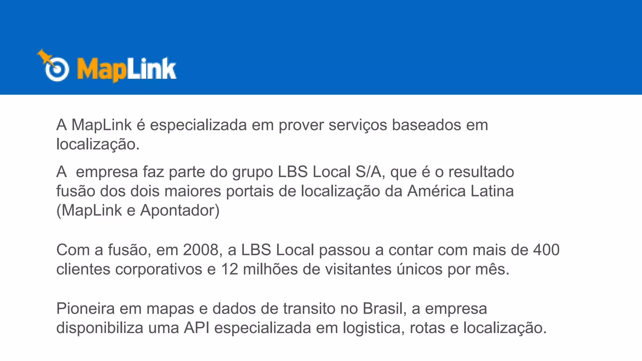 A MapLink é especializada em prover serviços baseados em
localização.
A empresa faz parte do grupo LBS Local S/A, que é o resultado
fusão dos dois maiores portais de localização da América Latina
(MapLink e Apontador)
Com a fusão, em 2008, a LBS Local passou a contar com mais de 400
clientes corporativos e 12 milhões de visitantes únicos por mês.
Pioneira em mapas e dados de transito no Brasil, a empresa
disponibiliza uma API especializada em logistica, rotas e localização.