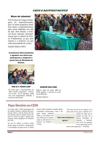 FATOS E ACONTECIMENTOS

     Show de talentos!
O II Festival de Língua Estran-
geira foi superinteressante,
pois os temas propostos foram
bem atuais e importantíssimos
para serem debatidos em sala
de aula. Sem dúvida, o Festi-
val ficará marcado, principal-
mente para os alunos do Ensi-
no Fundamental, já que para
maioria é a primeira vez que
estão participando do evento.
Isabella Matos (3001)


 A professora Aline parabeniza
   e agradece aos alunos que
   participaram e chegaram à
   quinta fase da Olimpíada de
               História.




      VEM AÍ A “RÁDIO CEM”                      ESCREVER VALE A PENA!
 Os testes para o funcionamento da         Rebeca, aluna da turma 3000 do
 rádio escolar começaram. Aconte-          CEM, ganhou o concurso de reda-
 ceu no dia 28 de setembro, ainda          ção da Marinha.
 sem uma programação definida, a
 primeiro transmissão.                     Parabéns Rebeca!




Papo literário no CEM
As turmas 900 e 2003 participaram de       muitos títulos podemos ressaltar alguns      “Pra mim esse livro me inspirou a ler
um lanche literário, proposta pela pro-    comentários interessantes, como o da         muito mais livros, pois a história foi a
fessora Vânia e sala de leitura. Os alu-   aluna Bruna Gabrielly                                       melhor de todas que eu
nos falaram sobre as leituras feitas du-
                                           (900) e o da Daiane Cor-                                    poderia ter lido, faz a
rante os meses de julho e agosto num
                                           reia (2003) que se emocio-    “”Meus olhos borbulham de     pessoa borbulhar de
encontro muito agradável no refeitório
do CEM.                                    naram ao falar do livro “A            lágrimas”             emoções e fantasias.
                                           Cabana” de William P.                                       Esse livro faz qualquer
Ao som de violões, os leitores foram
                                           Young.                                                      um se apaixonar por ele,
dando espaço às histórias e despertando
                                                                                        como eu me apaixonei.” - Gabrielly.
a curiosidades em quem ouvia. E dentre


Página 2                                                                                                          G A Z E T A CE M
 